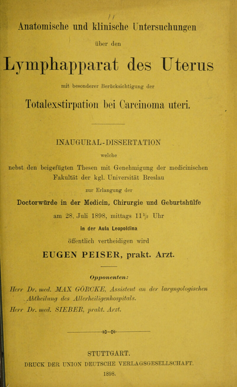 ) I Anatomische und klinische Untersuchungen über den Lymphapparat des Uterus mit besonderer Berücksichtigung der Totalexstirpation bei Carcinoma uteri. INAUGURAL - DISSERTATION welche nebst den beigefügten Thesen mit Genehmigung der medicinisclien Fakultät der kgl. Universität Breslau zur Erlangung der Doctorwürde in der Medicin, Chirurgie und Geburtshülfe am 28. Juli 1898, mittags 11 x/2 Uhr in der Aula Leopoldina Öffentlich vertheidigen wird EUGEN PEISER, prakt. Arzt. Opponenten: Herr Br. med. MAX GÖRCKE, Assistent an der laryngologischen Abtheilung des Allerheiligenhospitals. Herr Br. med. SIEBER, prakt. Arzt. STUTTGART. DRUCK DER UNION DEUTSCHE VERLAGSOESELLSCHAFT. 1898.