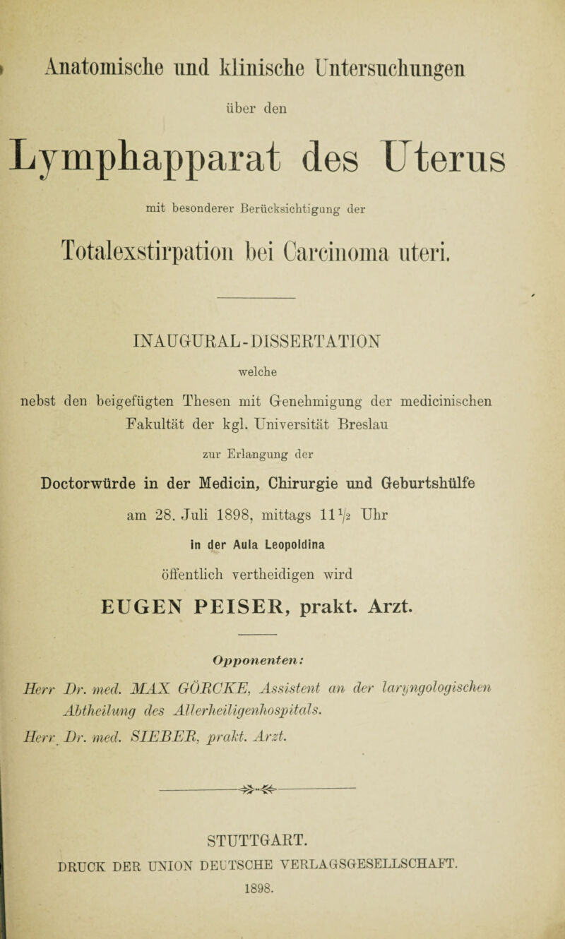 Anatomische und klinische Untersuchungen über den Lymphapparat des Uterus mit besonderer Berücksichtigung der Totalexstirpation bei Carcinoma nteri. IN AUGURAL - DISSERTATION welche nebst den beigefügten Thesen mit Genehmigung der medicinischen Fakultät der kgl. Universität Breslau zur Erlangung der Doctorwürde in der Medicin, Chirurgie und Geburtshülfe am 28. Juli 1898, mittags IU/2 Uhr in der Aula Leopoldina öffentlich vertheidigen wird EUGEN PEISER, prakt. Arzt. Opponenten: Herr Dr. med. MAX GÖRCKE, Assistent an der laryngologischen Abtheilung des Allerheiligenhospitals. Herr Dr. med. SIEBER, prakt. Arzt. --- STUTTGART. DRUCK DER UNION DEUTSCHE VERLAGSGESELLSCHAFT. 1898.