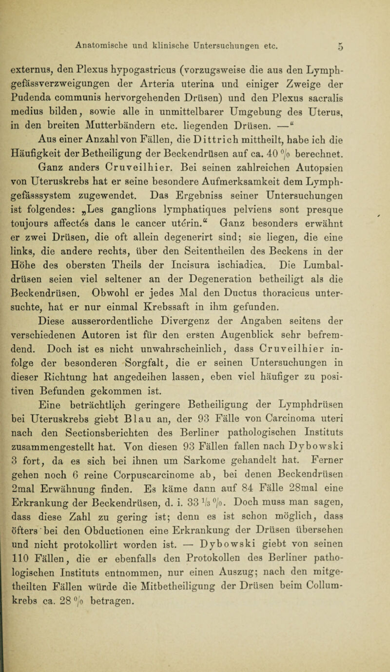 externus, den Plexus hypogastricus (vorzugsweise die aus den Lymph- gefässverzweigungen der Arteria uterina und einiger Zweige der Pudenda communis hervorgehenden Drüsen) und den Plexus sacralis medius bilden, sowie alle in unmittelbarer Umgebung des Uterus, in den breiten Mutterbändern etc. liegenden Drüsen. —“ Aus einer Anzahl von Fällen, die Dittricb mittheilt, habe ich die Häufigkeit der Betheiligung der Beckendrüsen auf ca. 40 °/o berechnet. Ganz anders Cruveilhier. Bei seinen zahlreichen Autopsien von Uteruskrebs hat er seine besondere Aufmerksamkeit dem Lymph- gefässsystem zugewendet. Das Ergebniss seiner Untersuchungen ist folgendes: „Les ganglions lymphatiques pelviens sont presque toujours affectös dans le cancer utörin.“ Ganz besonders erwähnt er zwei Drüsen, die oft allein degenerirt sind; sie liegen, die eine links, die andere rechts, über den Seitentheilen des Beckens in der Höhe des obersten Theils der Incisura ischiadica. Die Lumbal¬ drüsen seien viel seltener an der Degeneration betheiligt als die Beckendrüsen. Obwohl er jedes Mal den Ductus thoracicus unter¬ suchte, hat er nur einmal Krebssaft in ihm gefunden. Diese ausserordentliche Divergenz der Angaben seitens der verschiedenen Autoren ist für den ersten Augenblick sehr befrem¬ dend. Doch ist es nicht unwahrscheinlich, dass Cruveilhier in¬ folge der besonderen Sorgfalt, die er seinen Untersuchungen in dieser Richtung hat angedeihen lassen, eben viel häufiger zu posi¬ tiven Befunden gekommen ist. Eine beträchtlich geringere Betheiligung der Lymphdrüsen bei Uteruskrebs giebt Blau an, der 93 Fälle von Carcinoma uteri nach den Sectionsberichten des Berliner pathologischen Instituts zusammengestellt hat. Von diesen 93 Fällen fallen nach Dybowski 3 fort, da es sich bei ihnen um Sarkome gehandelt hat. Ferner gehen noch 6 reine Corpuscarcinome ab, bei denen Beckendrüsen 2mal Erwähnung finden. Es käme dann auf 84 Fälle 28mal eine Erkrankung der Beckendrüsen, d. i. 33 1/3°/o. Doch muss man sagen, dass diese Zahl zu gering ist; denn es ist schon möglich, dass öfters' bei den Obductionen eine Erkrankung der Drüsen übersehen und nicht protokollirt worden ist. — Dybowski giebt von seinen 110 Fällen, die er ebenfalls den Protokollen des Berliner patho¬ logischen Instituts entnommen, nur einen Auszug; nach den mitge- theilten Fällen würde die Mitbetheiligung der Drüsen beim Collum¬ krebs ca. 28 °/o betragen.