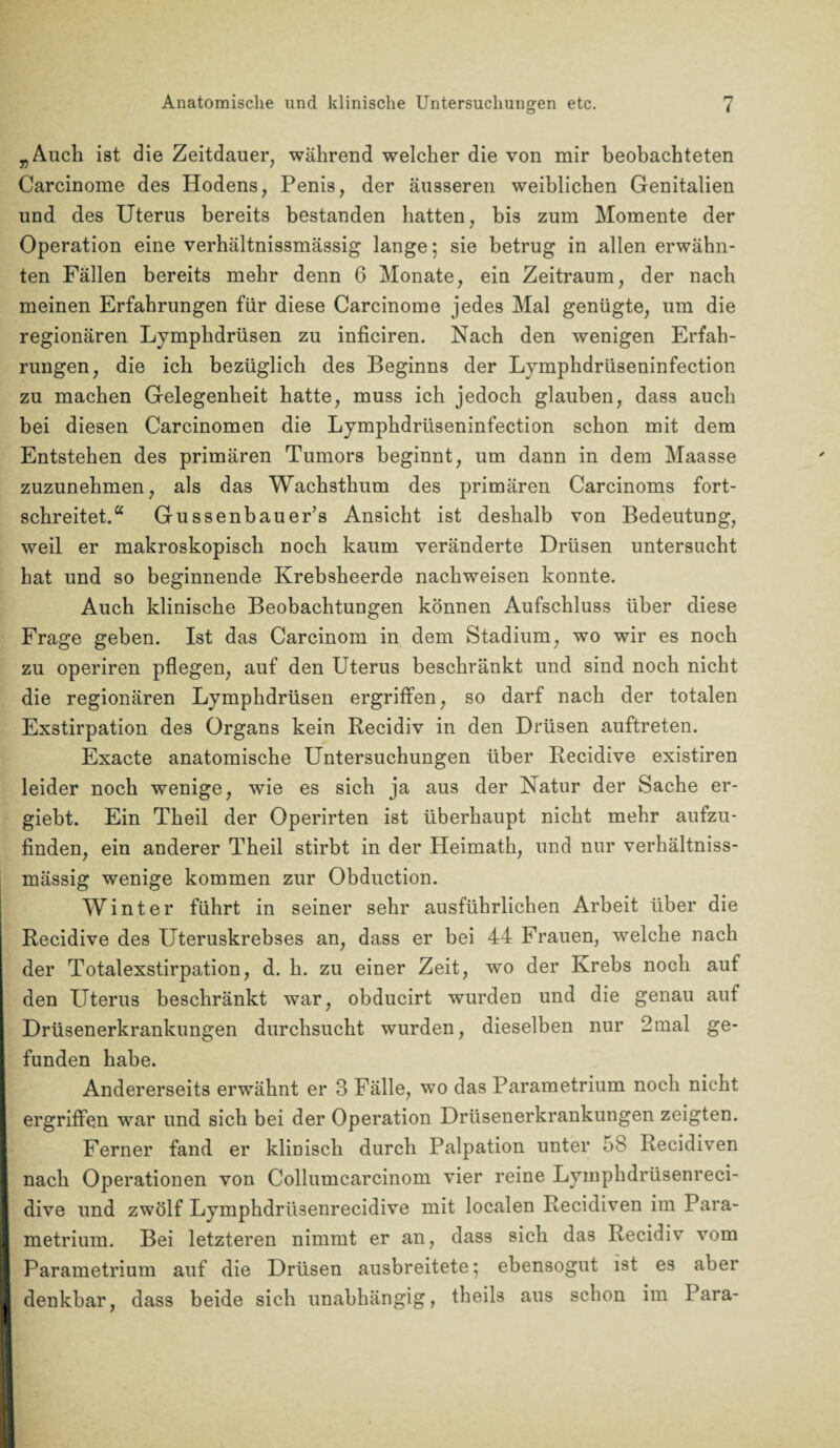 „Auch ist die Zeitdauer, während welcher die von mir beobachteten Carcinome des Hodens, Penis, der äusseren weiblichen Genitalien und des Uterus bereits bestanden hatten, bis zum Momente der Operation eine verhältnissmässig lange; sie betrug in allen erwähn¬ ten Fällen bereits mehr denn 6 Monate, ein Zeitraum, der nach meinen Erfahrungen für diese Carcinome jedes Mal genügte, um die regionären Lymphdrüsen zu inficiren. Nach den wenigen Erfah¬ rungen, die ich bezüglich des Beginns der Lymphdrüseninfection zu machen Gelegenheit hatte, muss ich jedoch glauben, dass auch bei diesen Carcinomen die Lymphdrüseninfection schon mit dem Entstehen des primären Tumors beginnt, um dann in dem Maasse zuzunehmen, als das Wachsthum des primären Carcinoms fort¬ schreitet.“ Gussenbauer’s Ansicht ist deshalb von Bedeutung, weil er makroskopisch noch kaum veränderte Drüsen untersucht hat und so beginnende Krebsheerde nachweisen konnte. Auch klinische Beobachtungen können Aufschluss über diese Frage geben. Ist das Carcinom in dem Stadium, wo wir es noch zu operiren pflegen, auf den Uterus beschränkt und sind noch nicht die regionären Lymphdrüsen ergriffen, so darf nach der totalen Exstirpation des Organs kein Recidiv in den Drüsen auftreten. Exacte anatomische Untersuchungen über Recidive existiren leider noch wenige, wie es sich ja aus der Katur der Sache er- giebt. Ein Theil der Operirten ist überhaupt nicht mehr aufzu¬ finden, ein anderer Theil stirbt in der Heimath, und nur verhältniss¬ mässig wenige kommen zur Obduction. Winter führt in seiner sehr ausführlichen Arbeit über die Recidive des Uteruskrebses an, dass er bei 44 Frauen, welche nach der Totalexstirpation, d. h. zu einer Zeit, wo der Krebs noch auf den Uterus beschränkt war, obducirt wurden und die genau auf Drüsenerkrankungen durchsucht wurden, dieselben nur 2mal ge- I funden habe. Andererseits erwähnt er 3 Fälle, wo das Parametrium noch nicht i 7 ergriffen war und sich bei der Operation Drüsenerkrankungen zeigten. I Ferner fand er klinisch durch Palpation unter 58 Recidiven I nach Operationen von Collumcarcinom vier reine Lymphdrüsenreci- dive und zwölf Lymphdrüsenrecidive mit localen Recidiven im Para- I metrium. Bei letzteren nimmt er an, dass sich das Recidiv vom I Parametrium auf die Drüsen ausbreitete; ebensogut ist es aber I denkbar, dass beide sich unabhängig, theils aus schon im Para-