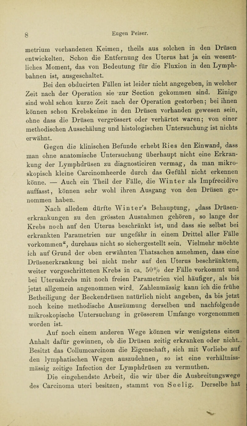 metrium vorhandenen Keimen, theils aus solchen in den Drüsen entwickelten. Schon die Entfernung des Uterus hat ja ein wesent¬ liches Moment, das von Bedeutung für die Fluxion in den Lymph- bahnen ist, ausgeschaltet. Bei den obducirten Fällen ist leider nicht angegeben, in welcher Zeit nach der Operation sie zur Section gekommen sind. Einige sind wohl schon kurze Zeit nach der Operation gestorben; bei ihnen können schon Krebskeime in den Drüsen vorhanden gewesen sein, ohne dass die Drüsen vergrössert oder verhärtet waren; von einer methodischen Ausschälung und histologischen Untersuchung ist nichts erwähnt. Gegen die klinischen Befunde erhebt Ries den Ein wand, dass man ohne anatomische Untersuchung überhaupt nicht eine Erkran¬ kung der Lymphdrüsen zu diagnosticiren vermag, da man mikro¬ skopisch kleine Carcinomheerde durch das Gefühl nicht erkennen könne. — Auch ein Theil der Fälle, die Winter als Impfrecidive auffasst, können sehr wohl ihren Ausgang von den Drüsen ge¬ nommen haben. Nach alledem dürfte Winter’s Behauptung, „dass Drüsen¬ erkrankungen zu den grössten Ausnahmen gehören, so lange der Krebs noch auf den Uterus beschränkt ist, und dass sie selbst bei erkrankten Parametrien nur ungefähr in einem Drittel aller Fälle Vorkommen“, durchaus nicht so sichergestellt sein. Vielmehr möchte ich auf Grund der oben erwähnten Thatsachen annehmen, dass eine Drüsenerkrankung bei nicht mehr auf den Uterus beschränktem, weiter vorgeschrittenen Krebs in ca. 50°/o der Fälle vorkommt und bei Uteruskrebs mit noch freien Parametrien viel häufiger, als bis jetzt allgemein angenommen wird. Zahlenmässig kann ich die frühe Betheiligung der Beckendrüsen natürlich nicht angeben, da bis jetzt noch keine methodische Ausräumung derselben und nachfolgende mikroskopische Untersuchung in grösserem Umfange vorgenommen worden ist. Auf noch einem anderen Wege können wir wenigstens einen Anhalt dafür gewinnen, ob die Drüsen zeitig erkranken oder nicht., Besitzt das Coliumcarcinom die Eigenschaft, sich mit Vorliebe auf den lymphatischen Wegen auszudehnen, so ist eine verhältniss- mässig zeitige Infection der Lymphdrüsen zu vermuthen. Die eingehendste Arbeit, die wir über die Ausbreitungswege des Carcinoma uteri besitzen, stammt von Seelig. Derselbe hat