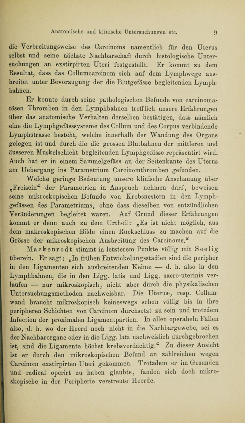 die Verbreitungsweise des Carcinoms namentlich für den Uterus selbst und seine nächste Nachbarschaft durch histologische Unter¬ suchungen an exstirpirten Uteri festgestellt. Er kommt zu dem Resultat, dass das Collumcarcinom sich auf dem Lymphwege aus¬ breitet unter Bevorzugung der die Blutgefässe begleitenden Lymph- bahnen. Er konnte durch seine pathologischen Befunde von carcinoma- tösen Thromben in den Lymphbahnen trefflich unsere Erfahrungen über das anatomische Verhalten derselben bestätigen, dass nämlich eine die Lymphgefässsysteme des Collum und des Corpus verbindende Lymphstrasse besteht, welche innerhalb der Wandung des Organs gelegen ist und durch die die grossen Blutbahnen der mittleren und äusseren Muskelschicht begleitenden Lymphgefässe repräsentirt wird. Auch hat er in einem Sammelgefäss an der Seitenkante des Uterus am Uebergang ins Parametrium Carcinomthromben gefunden. Welche geringe Bedeutung unsere klinische Anschauung über „Freisein“ der Parametrien in Anspruch nehmen darf, beweisen seine mikroskopischen Befunde von Krebsnestern in den Lymph- gefässen des Parametriums, ohne dass dieselben von entzündlichen Veränderungen begleitet waren. Auf Grund dieser Erfahrungen kommt er denn auch zu dem Urtheil: „Es ist nicht möglich, aus dem makroskopischen Bilde einen Rückschluss zu machen auf die Grösse der mikroskopischen Ausbreitung des Carcinoms.“ Mackenrodt stimmt in letzterem Punkte völlig mit Seelig überein. Er sagt: „In frühen Entwickelungsstadien sind die peripher in den Ligamenten sich ausbreitenden Keime — d. h. also in den Lymphbahnen, die in den Ligg. latis und Ligg. sacro-uterinis ver¬ laufen — nur mikroskopisch, nicht aber durch die physikalischen Untersuchungsmethoden nachweisbar. Die Uterus-, resp. Collum¬ wand braucht mikroskopisch keineswegs schon völlig bis in ihre peripheren Schichten von Carcinom durchsetzt zu sein und trotzdem Infection der proximalen Ligamentpartien. In allen operabeln Fällen also, d. h. wo der Heerd noch nicht in die Nachbargewebe, sei es der Nachbarorgane oder in die Ligg. lata nachweislich durchgebrochen ist, sind die Ligamente höchst krebsverdächtig.“ Zu dieser Ansicht ist er durch den mikroskopischen Befund an zahlreichen wegen Carcinom exstirpirten Uteri gekommen. Trotzdem er im Gesunden und radical operirt zu haben glaubte, fanden sich doch mikro¬ skopische in der Peripherie verstreute Heerde.