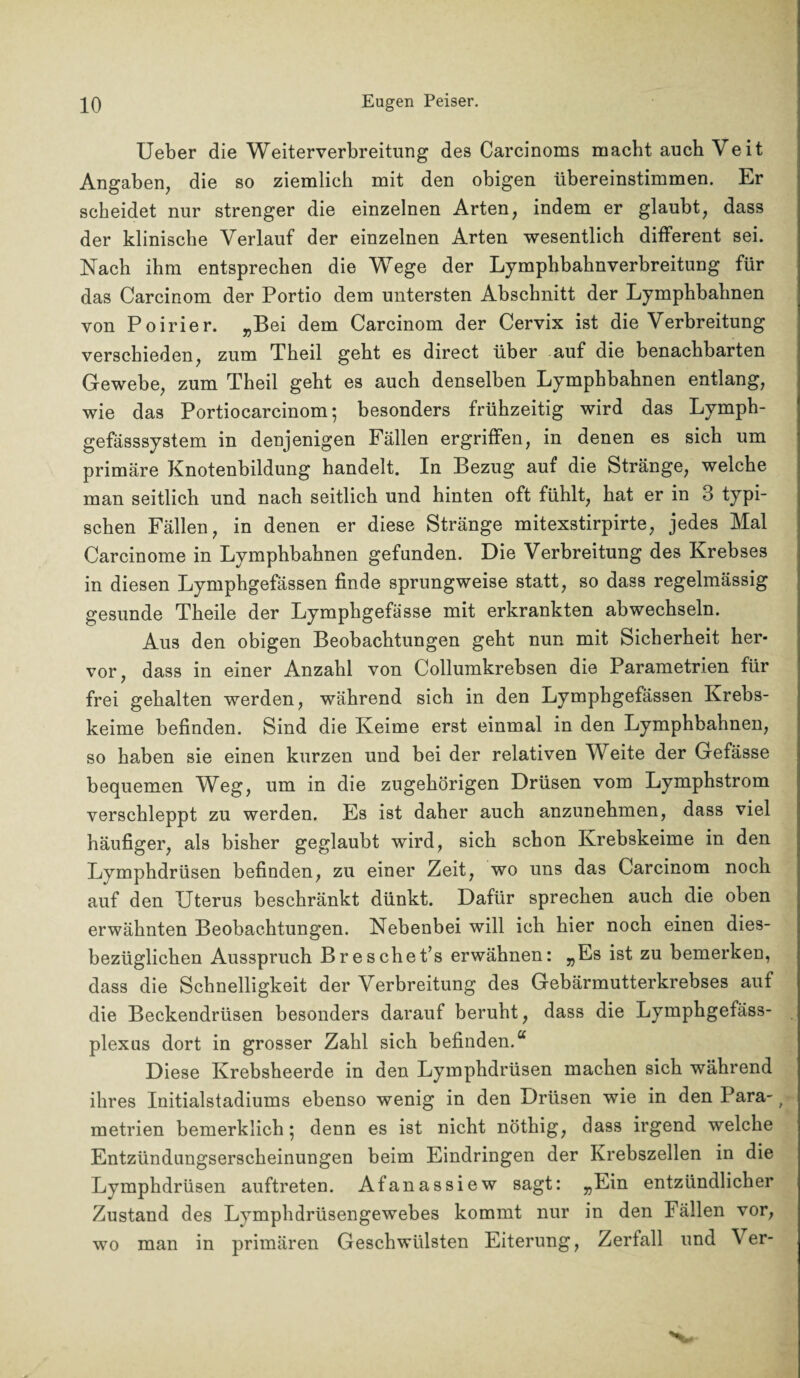 Ueber die Weiterverbreitung des Carcinoms macht auch Veit Angaben, die so ziemlich mit den obigen übereinstimmen. Er scheidet nur strenger die einzelnen Arten, indem er glaubt, dass der klinische Verlauf der einzelnen Arten wesentlich different sei. Nach ihm entsprechen die Wege der Lymphbahnverbreitung für das Carcinom der Portio dem untersten Abschnitt der Lymphbahnen von Poirier. „Bei dem Carcinom der Cervix ist die Verbreitung verschieden, zum Tbeil gebt es direct über auf die benachbarten Gewebe, zum Theil gebt es auch denselben Lymphbahnen entlang, wie das Portiocarcinom; besonders frühzeitig wird das Lymph- gefässsystem in denjenigen Fällen ergriffen, in denen es sich um primäre Knotenbildung handelt. In Bezug auf die Stränge, welche man seitlich und nach seitlich und hinten oft fühlt, bat er in 3 typi¬ schen Fällen, in denen er diese Stränge mitexstirpirte, jedes Mal Carcinome in Lymphbahnen gefunden. Die Verbreitung des Krebses in diesen Lympbgefässen finde sprungweise statt, so dass regelmässig gesunde Theile der Lymphgefässe mit erkrankten ab wechseln. Au3 den obigen Beobachtungen geht nun mit Sicherheit her¬ vor, dass in einer Anzahl von Collumkrebsen die Parametrien für frei gehalten werden, während sich in den Lymphgefässen Krebs¬ keime befinden. Sind die Keime erst einmal in den Lymphbahnen, so haben sie einen kurzen und bei der relativen Weite der Gefässe bequemen Weg, um in die zugehörigen Drüsen vom Lymphstrom verschleppt zu werden. Es ist daher auch anzunehmen, dass viel häufiger, als bisher geglaubt wird, sich schon Krebskeime in den Lymphdrüsen befinden, zu einer Zeit, wo uns das Carcinom noch auf den Uterus beschränkt dünkt. Dafür sprechen auch die oben erwähnten Beobachtungen. Nebenbei will ich hier noch einen dies¬ bezüglichen Ausspruch Br e sch et’s erwähnen: „Es ist zu bemerken, dass die Schnelligkeit der Verbreitung des Gebärmutterkrebses auf die Beckendrüsen besonders darauf beruht, dass die Lymphgefäss- plexns dort in grosser Zahl sich befinden.“ Diese Krebsheerde in den Lymphdrüsen machen sich während ihres Initialstadiums ebenso wenig in den Drüsen wie in den Para-1 metrien bemerklich ; denn es ist nicht nöthig, dass irgend welche Entzündungserscheinungen beim Eindringen der Krebszellen in die Lymphdrüsen auftreten. Afanassiew sagt: „Ein entzündlicher Zustand des Lymphdrüsengewebes kommt nur in den Fällen vor, wo man in primären Geschwülsten Eiterung, Zerfall und \ er-