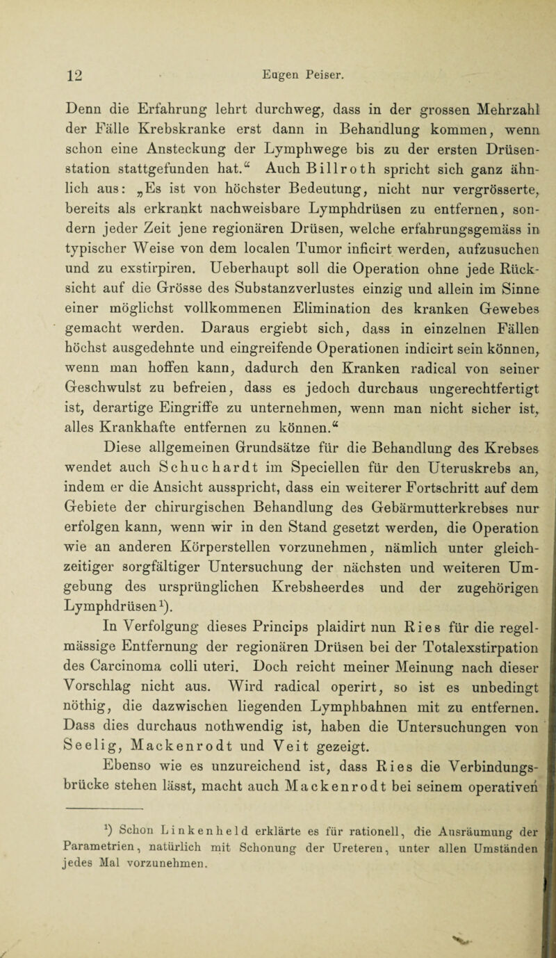 Denn die Erfahrung lehrt durchweg, dass in der grossen Mehrzahl der Fälle Krebskranke erst dann in Behandlung kommen, wenn schon eine Ansteckung der Lymphwege bis zu der ersten Drüsen¬ station stattgefunden hat.“ AuchBillroth spricht sich ganz ähn¬ lich aus: „Es ist von höchster Bedeutung, nicht nur vergrösserte, bereits als erkrankt nachweisbare Lymphdrüsen zu entfernen, son¬ dern jeder Zeit jene regionären Drüsen, welche erfahrungsgemäss in typischer Weise von dem localen Tumor inficirt werden, aufzusuchen und zu exstirpiren. Ueberhaupt soll die Operation ohne jede Rück¬ sicht auf die Grösse des Substanzverlustes einzig und allein im Sinne einer möglichst vollkommenen Elimination des kranken Gewebes gemacht werden. Daraus ergiebt sich, dass in einzelnen Fällen höchst ausgedehnte und eingreifende Operationen indicirt sein können, wenn man hoffen kann, dadurch den Kranken radical von seiner Geschwulst zu befreien, dass es jedoch durchaus ungerechtfertigt ist, derartige Eingriffe zu unternehmen, wenn man nicht sicher ist» alles Krankhafte entfernen zu können.“ Diese allgemeinen Grundsätze für die Behandlung des Krebses wendet auch Schuchardt im Speciellen für den Uteruskrebs an, indem er die Ansicht ausspricht, dass ein weiterer Fortschritt auf dem Gebiete der chirurgischen Behandlung des Gebärmutterkrebses nur erfolgen kann, wenn wir in den Stand gesetzt werden, die Operation wie an anderen Körperstellen vorzunehmen, nämlich unter gleich¬ zeitiger sorgfältiger Untersuchung der nächsten und weiteren Um¬ gebung des ursprünglichen Krebsheerdes und der zugehörigen Lymphdrüsen1). In Verfolgung dieses Princips plaidirt nun Ries für die regel¬ mässige Entfernung der regionären Drüsen bei der Totalexstirpation des Carcinoma colli uteri. Doch reicht meiner Meinung nach dieser Vorschlag nicht aus. Wird radical operirt, so ist es unbedingt nöthig, die dazwischen liegenden Lymphbahnen mit zu entfernen. Dass dies durchaus nothwendig ist, haben die Untersuchungen von Seelig, Mack enrodt und Veit gezeigt. Ebenso wie es unzureichend ist, dass Ries die Verbindungs¬ brücke stehen lässt, macht auch Mackenrodt bei seinem operativen 1) Schon Linkenheld erklärte es für rationell, die Ausräumung der Parametrien, natürlich mit Schonung der Ureteren, unter allen Umständen jedes Mal vorzunehmen.