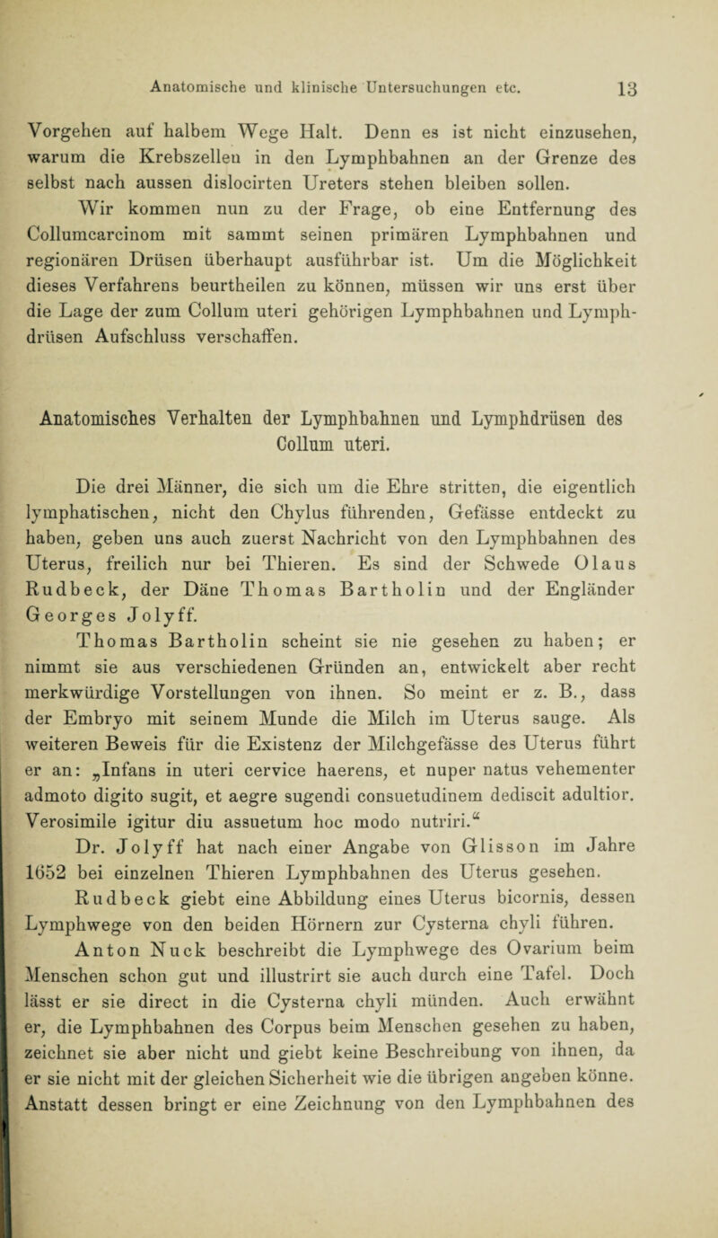 Vorgehen auf halbem Wege Halt. Denn es ist nicht einzusehen, warum die Krebszellen in den Lymphbahnen an der Grenze des selbst nach aussen dislocirten Ureters stehen bleiben sollen. Wir kommen nun zu der Frage, ob eine Entfernung des Collumcarcinom mit sammt seinen primären Lymphbahnen und regionären Drüsen überhaupt ausführbar ist. Um die Möglichkeit dieses Verfahrens beurtheilen zu können, müssen wir uns erst über die Lage der zum Collum uteri gehörigen Lymphbahnen und Lymph- drüsen Aufschluss verschaffen. Anatomisches Verhalten der Lymphbahnen und Lymphdrüsen des Collum uteri. Die drei Männer, die sich um die Ehre stritten, die eigentlich lymphatischen, nicht den Chylus führenden, Gefässe entdeckt zu haben, geben uns auch zuerst Nachricht von den Lymphbahnen des Uterus, freilich nur bei Thieren. Es sind der Schwede Glaus Rudbeck, der Däne Thomas Bartholin und der Engländer Georges Jolyff. Thomas Bartholin scheint sie nie gesehen zu haben; er nimmt sie aus verschiedenen Gründen an, entwickelt aber recht merkwürdige Vorstellungen von ihnen. So meint er z. B., dass der Embryo mit seinem Munde die Milch im Uterus sauge. Als weiteren Beweis für die Existenz der Milchgefässe des Uterus führt er an: „Infans in uteri cervice haerens, et nuper natus vehementer admoto digito sugit, et aegre sugendi consuetudinem dediscit adultior. Verosimile igitur diu assuetum hoc modo nutriri.“ Dr. Jolyff hat nach einer Angabe von Glisson im Jahre 1652 bei einzelnen Thieren Lymphbahnen des LTterus gesehen. Rudbeck giebt eine Abbildung eines Uterus bicornis, dessen Lymphwege von den beiden Hörnern zur Cysterna chyli führen. Anton Nuck beschreibt die Lymphwege des Ovarium beim Menschen schon gut und illustrirt sie auch durch eine Tafel. Doch lässt er sie direct in die Cysterna chyli münden. Auch erwähnt er, die Lymphbahnen des Corpus beim Menschen gesehen zu haben, zeichnet sie aber nicht und giebt keine Beschreibung von ihnen, da er sie nicht mit der gleichen Sicherheit wie die übrigen angeben könne. Anstatt dessen bringt er eine Zeichnung von den Lymphbahnen des