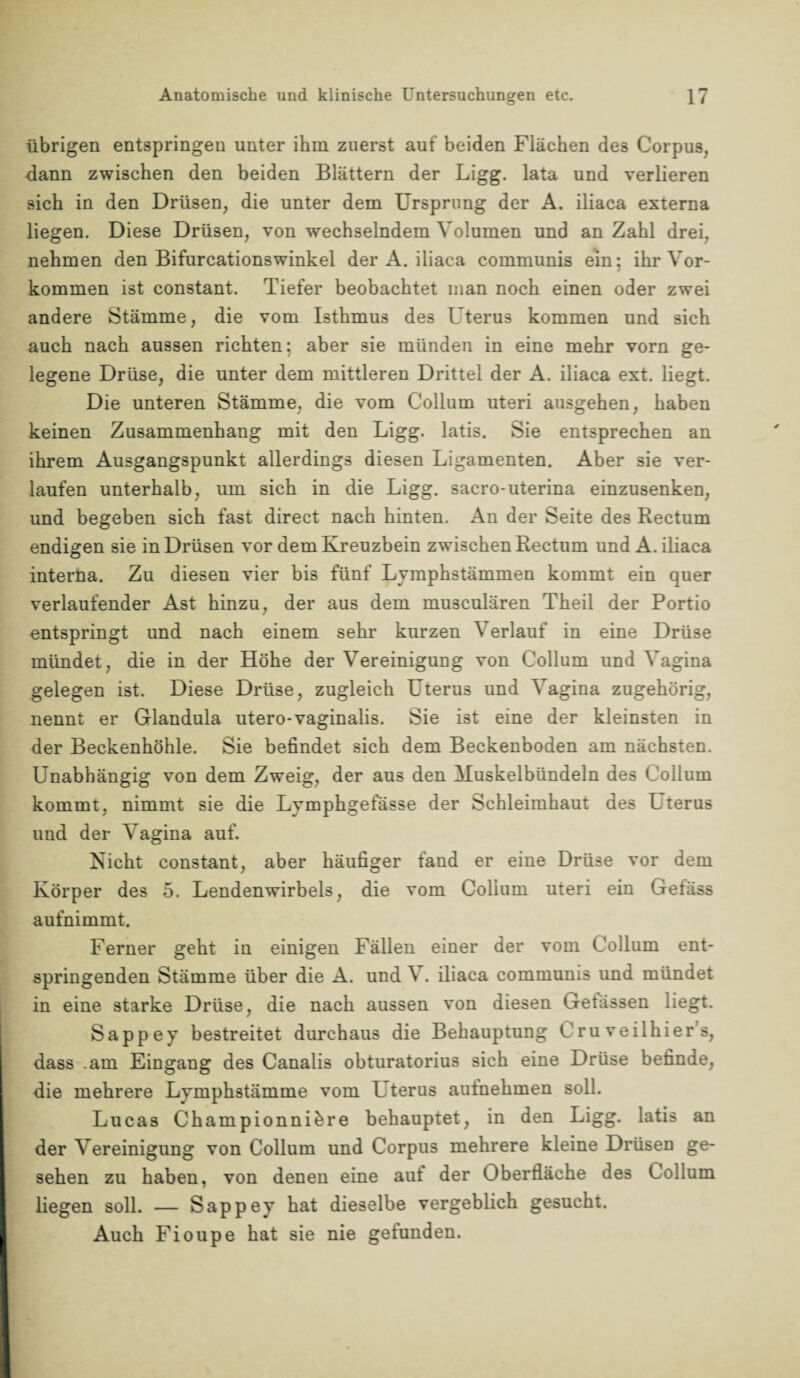 übrigen entspringen unter ihm zuerst auf beiden Flächen des Corpus, dann zwischen den beiden Blättern der Ligg. lata und verlieren sich in den Drüsen, die unter dem Ursprung der A. iliaca externa liegen. Diese Drüsen, von wechselndem Volumen und an Zahl drei, nehmen den Bifurcationswinkel der A. iliaca communis ein; ihr Vor¬ kommen ist constant. Tiefer beobachtet man noch einen oder zwei andere Stämme, die vom Isthmus des Uterus kommen und sich auch nach aussen richten; aber sie münden in eine mehr vorn ge¬ legene Drüse, die unter dem mittleren Drittel der A. iliaca ext. liegt. Die unteren Stämme, die vom Collum uteri ausgehen, haben keinen Zusammenhang mit den Ligg. latis. Sie entsprechen an ihrem Ausgangspunkt allerdings diesen Ligamenten. Aber sie ver¬ laufen unterhalb, um sich in die Ligg. sacro-uterina einzusenken, und begeben sich fast direct nach hinten. An der Seite des Rectum endigen sie in Drüsen vor dem Kreuzbein zwischen Rectum und A. iliaca interna. Zu diesen vier bis fünf Lymphstämmen kommt ein quer verlaufender Ast hinzu, der aus dem musculären Theil der Portio entspringt und nach einem sehr kurzen Verlauf in eine Drüse mündet, die in der Höhe der Vereinigung von Collum und Vagina gelegen ist. Diese Drüse, zugleich Uterus und Vagina zugehörig, nennt er Glandula utero-vaginalis. Sie ist eine der kleinsten in der Beckenhöhle. Sie befindet sich dem Beckenboden am nächsten. Unabhängig von dem Zweig, der aus den Muskelbündeln des Collum kommt, nimmt sie die Lymphgefässe der Schleimhaut des Uterus und der Vagina auf. Nicht constant, aber häufiger fand er eine Drüse vor dem Körper des 5. Lendenwirbels, die vom Collum uteri ein Gefäss aufnimmt. Ferner geht in einigen Fällen einer der vom Collum ent¬ springenden Stämme über die A. und V. iliaca communis und mündet in eine starke Drüse, die nach aussen von diesen Getässen liegt. Sappey bestreitet durchaus die Behauptung C ru veilhier s, dass .am Eingang des Canalis obturatorius sich eine Drüse befinde, die mehrere Lvmphstämme vom Uterus aufnehmen soll. Lucas Championniöre behauptet, in den Ligg. latis an der Vereinigung von Collum und Corpus mehrere kleine Drüsen ge¬ sehen zu haben, von denen eine aut der Oberfläche des Collum liegen soll. — Sappey hat dieselbe vergeblich gesucht. Auch Fioupe hat sie nie gefunden.