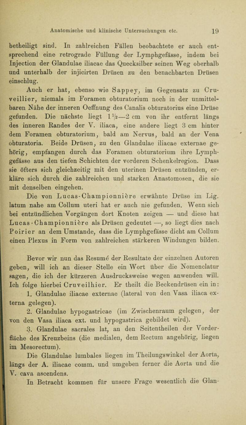 betheiligt sind. In zahlreichen Fällen beobachtete er auch ent¬ sprechend eine retrograde Füllung der Lymphgefässe, indem bei Injection der Glandulae iliacae das Quecksilber seinen Weg oberhalb und unterhalb der injicirten Drüsen zu den benachbarten Drüsen einschlug. Auch er hat, ebenso wie Sappey, im Gegensatz zu Cru- veillier, niemals im Foramen obturatorium noch in der unmittel¬ baren Nähe der inneren Oeffnung des Canalis obturatorius eine Drüse gefunden. Die nächste liegt 1—2 cm von ihr entfernt längs des inneren Randes der V. iliaca, eine andere liegt 3 cm hinter dem Foramen obturatorium, bald am Nervus, bald an der Vena obturatoria. Beide Drüsen, zu den Glandulae iliacae externae ge¬ hörig, empfangen durch das Foramen obturatorium ihre Lymph- gefässe aus den tiefen Schichten der vorderen Schenkelregion. Dass sie öfters sich gleichzeitig mit den uterinen Drüsen entzünden, er¬ kläre sich durch die zahlreichen und starken Anastomosen, die sie mit denselben eingehen. Die von Lucas-Championniäre erwähnte Drüse im Lig. latum nahe am Collum uteri hat er auch nie gefunden. Wenn sich bei entzündlichen Vorgängen dort Knoten zeigen — und diese hat Lucas-Championniöre als Drüsen gedeutet—, so liegt dies nach Poirier an dem Umstande, dass die Lymphgefässe dicht am Collum einen Plexus in Form von zahlreichen stärkeren Windungen bilden. Bevor wir nun das Resumö der Resultate der einzelnen Autoren geben, will ich an dieser Stelle ein Wort über die Nomenclatur sagen, die ich der kürzeren Ausdrucksweise wegen anwenden will. Ich folge hierbei Cruveilhier. Er theilt die Beckendrüsen ein in: 1. Glandulae iliacae externae (lateral von den Vasa iliaca ex¬ terna gelegen). 2. Glandulae hypogastricae (im Zwischenraum gelegen, der von den Vasa iliaca ext. und hypogastrica gebildet wird). 3. Glandulae sacrales lat, an den Seitentheilen der Vorder¬ fläche des Kreuzbeins (die medialen, dem Rectum angehörig, liegen im Mesorectum). Die Glandulae lumbales liegen im Theilungswinkel der Aorta, 1 längs der A. iliacae comm. und umgeben ferner die Aorta und die I V. cava ascendens. In Betracht kommen für unsere Frage wesentlich die Glan-