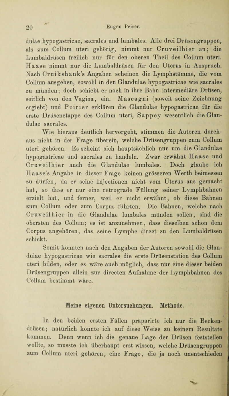 , im- _ 2Q Eugen Peiser. dulae hypogastricae, sacrales und lumbales. Alle drei Drüsengruppen, als zum Collum uteri gehörig, nimmt nur Cr u veil hier an; die Lumbaldrtisen freilich nur für den oberen Theil des Collum uteri. Haase nimmt nur die Lumbaldrüsen für den Uterus in Anspruch. Nach Cruikshank’s Angaben scheinen die Lymphstämme, die vom Collum ausgehen, sowohl in den Glandulae hypogastricae wie sacrales zu münden; doch schiebt er noch in ihre Bahn intermediäre Drüsen, seitlich von den Vagina, ein. Mascagni (soweit seine Zeichnung ergiebt) und Poirier erklären die Glandulae hypogastricae für die erste Drüsenetappe des Collum uteri, Sappey wesentlich die Glan¬ dulae sacrales. Wie hieraus deutlich hervorgeht, stimmen die Autoren durch¬ aus nicht in der Frage überein, welche Drüsengruppen zum Collum uteri gehören. Es scheint sich hauptsächlich nur um die Glandulae hypogastricae und sacrales zu handeln. Zwar erwähnt Haase und Cruveilhier auch die Glandulae lumbales. Doch glaube ich Haase’s Angabe in dieser Frage keinen grösseren Werth beimessen zu dürfen, da er seine Injectionen nicht vom Uterus aus gemacht hat, so dass er nur eine retrograde Füllung seiner Lymphbahnen erzielt hat, und ferner, weil er nicht erwähnt, ob diese Bahnen zum Collum oder zum Corpus führten. Die Bahnen, welche nach Cruveilhier in die Glandulae lumbales münden sollen, sind die obersten des Collum; es ist anzunehmen, dass dieselben schon dem Corpus angehören, das seine Lymphe direct zu den Lumbaldrüsen schickt. Somit könnten nach den Angaben der Autoren sowohl die Glan¬ dulae hypogastricae wie sacrales die erste Drüsenstation des Collum uteri bilden, oder es wäre auch möglich, dass nur eine dieser beiden Drüsengruppen allein zur directen Aufnahme der Lymphbahnen des Collum bestimmt wäre. Meine eigenen Untersuchungen. Methode. In den beiden ersten Fällen präparirte ich nur die Becken¬ drüsen; natürlich konnte ich auf diese Weise zu keinem Resultate kommen. Denn wenn ich die genaue Lage der Drüsen feststellen wollte, so musste ich überhaupt erst wissen, welche Drüsengruppen zum Collum uteri gehören, eine Frage, die ja noch unentschieden