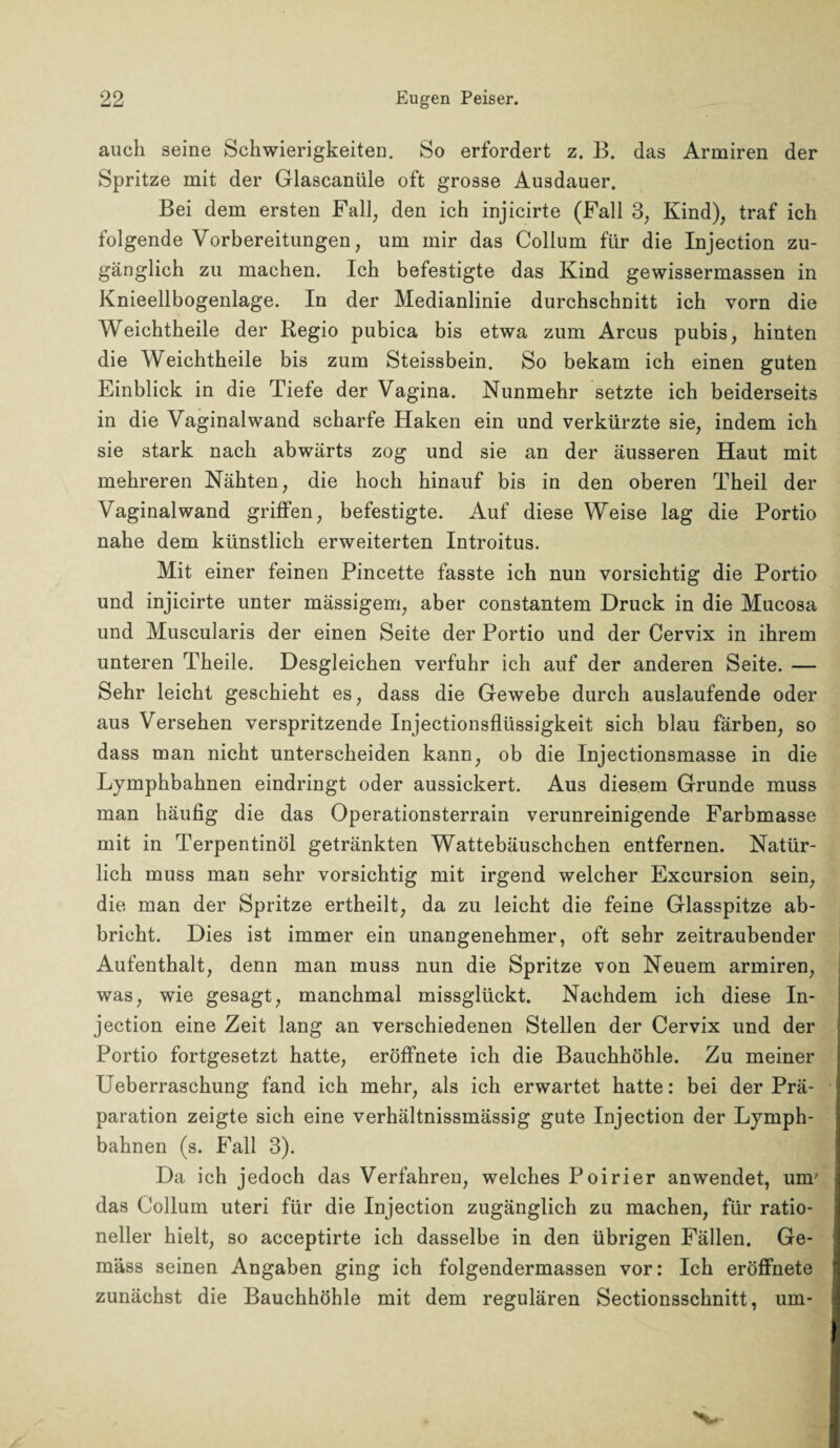 auch seine Schwierigkeiten. So erfordert z. B. das Armiren der Spritze mit der Glascaniile oft grosse Ausdauer. Bei dem ersten Fall, den ich injicirte (Fall 3, Kind), traf ich folgende Vorbereitungen, um mir das Collum für die Injection zu¬ gänglich zu machen. Ich befestigte das Kind gewissermassen in Knieellbogenlage. In der Medianlinie durchschnitt ich vorn die Weichtheile der Regio pubica bis etwa zum Arcus pubis, hinten die Weichtheile bis zum Steissbein. So bekam ich einen guten Einblick in die Tiefe der Vagina. Nunmehr setzte ich beiderseits in die Vaginalwand scharfe Haken ein und verkürzte sie, indem ich sie stark nach abwärts zog und sie an der äusseren Haut mit mehreren Nähten, die hoch hinauf bis in den oberen Theil der Vaginal wand griffen, befestigte. Auf diese Weise lag die Portio nahe dem künstlich erweiterten Introitus. Mit einer feinen Pincette fasste ich nun vorsichtig die Portio und injicirte unter mässigem, aber constantem Druck in die Mucosa und Muscularis der einen Seite der Portio und der Cervix in ihrem unteren Theile. Desgleichen verfuhr ich auf der anderen Seite. — Sehr leicht geschieht es, dass die Gewebe durch auslaufende oder aus Versehen verspritzende Injectionsflüssigkeit sich blau färben, so dass man nicht unterscheiden kann, ob die Injectionsmasse in die Lymphbahnen eindringt oder aussickert. Aus diesem Grunde muss man häufig die das Operationsterrain verunreinigende Farbmasse mit in Terpentinöl getränkten Wattebäuschchen entfernen. Natür¬ lich muss man sehr vorsichtig mit irgend welcher Excursion sein, die man der Spritze ertheilt, da zu leicht die feine Glasspitze ab¬ bricht. Dies ist immer ein unangenehmer, oft sehr zeitraubender Aufenthalt, denn man muss nun die Spritze von Neuem armiren, was, wie gesagt, manchmal missglückt. Nachdem ich diese In¬ jection eine Zeit lang an verschiedenen Stellen der Cervix und der Portio fortgesetzt hatte, eröffnete ich die Bauchhöhle. Zu meiner Ueberraschung fand ich mehr, als ich erwartet hatte: bei der Prä¬ paration zeigte sich eine verhältnissmässig gute Injection der Lymph¬ bahnen (s. Fall 3). Da ich jedoch das Verfahren, welches Poirier anwendet, um' das Collum uteri für die Injection zugänglich zu machen, für ratio¬ neller hielt, so acceptirte ich dasselbe in den übrigen Fällen. Ge¬ mäss seinen Angaben ging ich folgendermassen vor: Ich eröffnete zunächst die Bauchhöhle mit dem regulären Sectionsschnitt, um*