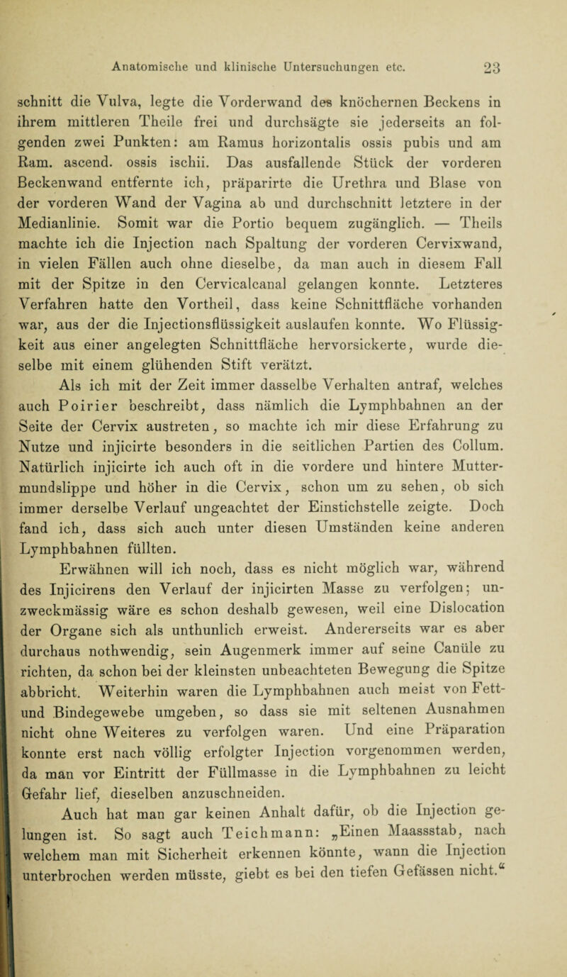 schnitt die Vulva, legte die Vorderwand des knöchernen Beckens in ihrem mittleren Theile frei und durchsägte sie jederseits an fol¬ genden zwei Punkten: am Ramus horizontalis ossis pubis und am Ram. ascend. ossis ischii. Das ausfallende Stück der vorderen Beckenwand entfernte ich, präparirte die Urethra und Blase von der vorderen Wand der Vagina ab und durchschnitt letztere in der Medianlinie. Somit war die Portio bequem zugänglich. — Theils machte ich die Injection nach Spaltung der vorderen Cervixwand, in vielen Fällen auch ohne dieselbe, da man auch in diesem Fall mit der Spitze in den Cervicalcanal gelangen konnte. Letzteres Verfahren hatte den Vortheil, dass keine Schnittfläche vorhanden war, aus der die Injectionsflüssigkeit auslaufen konnte. Wo Flüssig¬ keit aus einer angelegten Schnittfläche hervorsickerte, wurde die¬ selbe mit einem glühenden Stift verätzt. Als ich mit der Zeit immer dasselbe Verhalten antraf, welches auch Poirier beschreibt, dass nämlich die Lymphbahnen an der Seite der Cervix austreten, so machte ich mir diese Erfahrung zu Nutze und injicirte besonders in die seitlichen Partien des Collum. Natürlich injicirte ich auch oft in die vordere und hintere Mutter¬ mundslippe und höher in die Cervix, schon um zu sehen, ob sich immer derselbe Verlauf ungeachtet der Einstichstelle zeigte. Doch fand ich, dass sich auch unter diesen Umständen keine anderen Lymphbahnen füllten. Erwähnen will ich noch, dass es nicht möglich war, während des Injicirens den Verlauf der injicirten Masse zu verfolgen; un¬ zweckmässig wäre es schon deshalb gewesen, weil eine Dislocation der Organe sich als unthunlich erweist. Andererseits war es aber durchaus nothwendig, sein Augenmerk immer auf seine Canüle zu richten, da schon bei der kleinsten unbeachteten Bewegung die Spitze abbricht. Weiterhin waren die Lymphbahnen auch meist von Fett- und Bindegewebe umgeben, so dass sie mit seltenen Ausnahmen nicht ohne Weiteres zu verfolgen waren. Und eine Präparation konnte erst nach völlig erfolgter Injection vorgenommen werden, da man vor Eintritt der Füllmasse in die Lymphbahnen zu leicht Gefahr lief, dieselben anzuschneiden. Auch hat man gar keinen Anhalt dafür, ob die Injection ge¬ lungen ist. So sagt auch Teich mann: „Einen Maassstab, nach welchem man mit Sicherheit erkennen könnte, wann die Injection unterbrochen werden müsste, giebt es bei den tiefen Gefässen nicht.