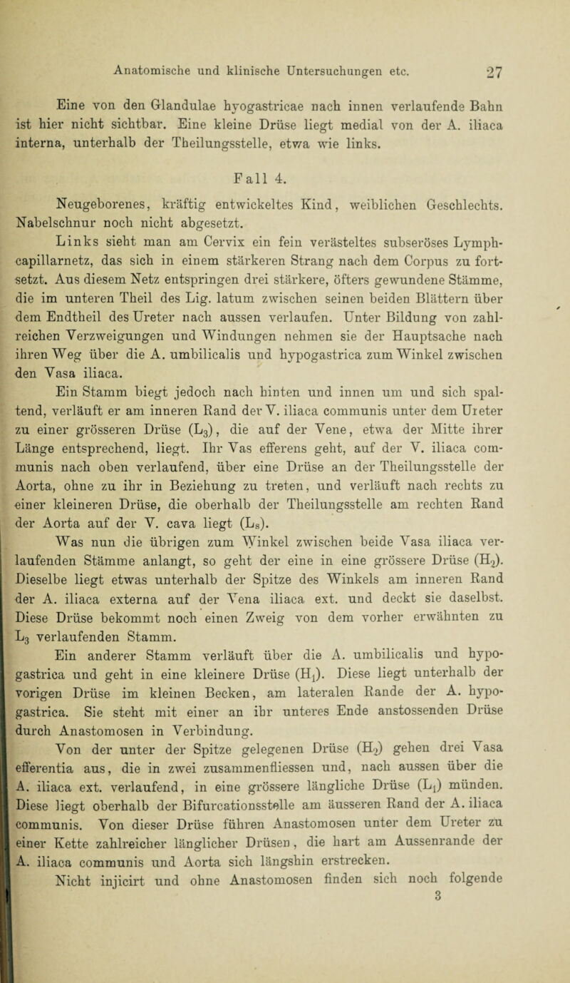 Eine von den Glandulae hvogastricae nach innen verlaufende Bahn v O ist hier nicht sichtbar. Eine kleine Drüse liegt medial von der A. iliaca interna, unterhalb der Theilungsstelle, etwa wie links. Fall 4. Neugeborenes, kräftig entwickeltes Kind, weiblichen Geschlechts. Nabelschnur noch nicht abgesetzt. Links sieht man am Cervix ein fein verästeltes subseröses Lymph- capillarnetz, das sich in einem stärkeren Strang nach dem Corpus zu fort¬ setzt. Aus diesem Netz entspringen drei stärkere, öfters gewundene Stämme, die im unteren Theil des Lig. latum zwischen seinen beiden Blättern über dem Endtheil des Ureter nach aussen verlaufen. Unter Bildung von zahl¬ reichen Verzweigungen und Windungen nehmen sie der Hauptsache nach ihren Weg über die A. umbilicalis und hypogastrica zum Winkel zwischen den Vasa iliaca. Ein Stamm biegt jedoch nach hinten und innen um und sich spal¬ tend, verläuft er am inneren Rand der V. iliaca communis unter dem Uieter zu einer grösseren Drüse (L3), die auf der Vene, etwa der Mitte ihrer Länge entsprechend, liegt. Ihr Vas efferens geht, auf der V. iliaca com¬ munis nach oben verlaufend, über eine Drüse an der Theilungsstelle der Aorta, ohne zu ihr in Beziehung zu treten, und verläuft nach rechts zu einer kleineren Drüse, die oberhalb der Theilungsstelle am rechten Rand der Aorta auf der V. cava liegt (Ls). Was nun die übrigen zum Winkel zwischen beide Vasa iliaca ver¬ laufenden Stämme anlangt, so geht der eine in eine grössere Drüse (HJ. Dieselbe liegt etwas unterhalb der Spitze des Winkels am inneren Rand der A. iliaca externa auf der Vena iliaca ext. und deckt sie daselbst. Diese Drüse bekommt noch einen Zweig von dem vorher erwähnten zu L3 verlaufenden Stamm. Ein anderer Stamm verläuft über die A. umbilicalis und hypo¬ gastrica und geht in eine kleinere Drüse (Hj). Diese liegt unterhalb der vorigen Drüse im kleinen Becken, am lateralen Rande der A. hypo¬ gastrica. Sie steht mit einer an ihr unteres Ende anstossenden Drüse durch Anastomosen in Verbindung. Von der unter der Spitze gelegenen Drüse (H^) gehen drei \ asa efferentia aus, die in zwei zusammenfliessen und, nach aussen über die A. iliaca ext. verlaufend, in eine grössere längliche Drüse (Lj) münden. Diese liegt oberhalb der Bifurcationsstelle am äusseren Rand der A. iliaca communis. Von dieser Drüse führen Anastomosen unter dem Treter zu einer Kette zahlreicher länglicher Drüsen, die hart am Aussenrande der A. iliaca communis und Aorta sich längshin erstrecken. Nicht injicirt und ohne Anastomosen finden sich noch folgende 3