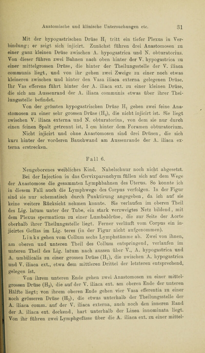 Mit der hypogastrischen Drüse Hj tritt ein tiefer Plexus in Ver¬ bindung; er zeigt sich injicirt. Zunächst führen drei Anastomosen zu einer ganz kleinen Drüse zwischen A. hypogastrica und N. obturatorius. Von dieser führen zwei Bahnen nach oben hinter der V. hypogastrica zu einer mittelgrossen Drüse, die hinter der Theilungsstelle der V. iliaca communis liegt, und von ihr gehen zwei Zweige zu einer noch etwas kleineren zwischen und hinter den Vasa iliaca externa gelegenen Drüse. Ihr Vas efferens führt hinter der A. iliaca ext. zu einer kleinen Drüse, die sich am Aussenrand der A. iliaca communis etwas über ihrer Thei¬ lungsstelle befindet. Von der grössten hypogastrischen Drüse Hj gehen zwei feine Ana¬ stomosen zu einer sehr grossen Drüse (H4), die nicht injicirt ist. Sie liegt zwischen V. iliaca externa und N. obturatorius, von dem sie nur durch einen feinen Spalt getrennt ist, 1 cm hinter dem Foramen obturatorium. Nicht injicirt und ohne Anastomosen sind drei Drüsen, die sich kurz hinter der vorderen Bauchwand am Aussenrande der A. iliaca ex¬ terna erstrecken. Fall 6. Neugeborenes weibliches Kind. Nabelschnur noch nicht abgesetzt. Bei der Injection in das Cervixparencbym füllen sich auf dem Wege der Anastomose die gesammten Lymphbahnen des Uterus. So konnte ich in diesem Fall auch die Lymphwege des Corpus verfolgen. In der Figur sind sie nur schematisch durch Punktirung angegeben, da ich auf sie keine weitere Rücksicht nehmen konnte. Sie verlaufen im oberen Theil des Lig. latum unter der Tube, ein stark verzweigtes Netz bildend, mit dem Plexus spermaticus zu einer Lumbaldrüse, die zur Seite der Aorte oberhalb ihrer Theilungsstelle liegt. Ferner verläuft vom Corpus ein in- jicirtes Gefäss im Lig. teres (in der Figur nicht aufgenommen). Links gehen vom Collum sechs Lymphstämme ab. Zwei von ihnen, am oberen und unteren Theil des Collum entspringend, verlauten im unteren Theil des Lig. latum nach aussen über V., A. hypogastrica und A. umbilicalis zu einer grossen Drüse (Hj), die zwischen A. hypogastrica und V. iliaca ext., etwa dem mittleren Drittel der letzteren entsprechend, gelegen ist. Von ihrem unteren Ende gehen zwei Anastomosen zu einer mittel- grossen Drüse (H3), die auf der V. iliaca ext. am oberen Ende der unteren Hälfte liegt; von ihrem oberen Ende gehen vier \ asa efferentia zu einei I noch grösseren Drüse (Ho), die etwas unterhalb der riieilungsstelle dei I A. iliaca comm. auf der V. iliaca externa, auch noch den inneren Rand I der A. iliaca ext. deckend, hart unterhalb der Linea innominata liegt. I Von ihr führen zwei Lymphgefässe über die A. iliaca ext. zu einei mittel-