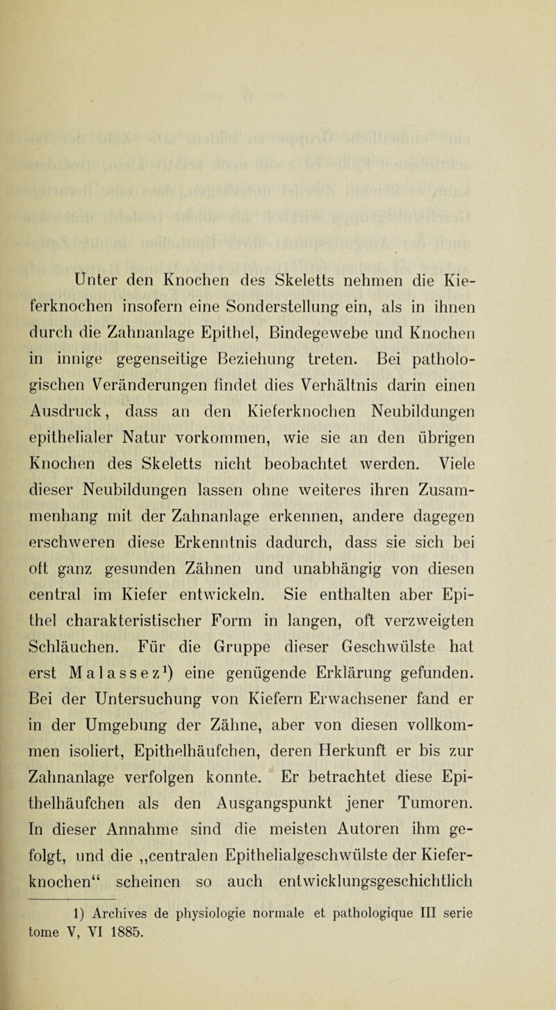 Unter den Knochen des Skeletts nehmen die Kie¬ ferknochen insofern eine Sonderstellung ein, als in ihnen durch die Zahnanlage Epithel, Bindegewebe und Knochen in innige gegenseitige Beziehung treten. Bei patholo¬ gischen Veränderungen findet dies Verhältnis darin einen Ausdruck, dass an den Kieferknochen Neubildungen epithelialer Natur Vorkommen, wie sie an den übrigen Knochen des Skeletts nicht beobachtet werden. Viele dieser Neubildungen lassen ohne weiteres ihren Zusam¬ menhang mit der Zahnanlage erkennen, andere dagegen erschweren diese Erkenntnis dadurch, dass sie sich bei oft ganz gesunden Zähnen und unabhängig von diesen central im Kiefer entwickeln. Sie enthalten aber Epi¬ thel charakteristischer Form in langen, oft verzweigten Schläuchen. Für die Gruppe dieser Geschwülste hat erst Malassez1) eine genügende Erklärung gefunden. Bei der Untersuchung von Kiefern Erwachsener fand er in der Umgebung der Zähne, aber von diesen vollkom¬ men isoliert, Epithelhäufchen, deren Herkunft er bis zur Zahnanlage verfolgen konnte. Er betrachtet diese Epi¬ thelhäufchen als den Ausgangspunkt jener Tumoren. In dieser Annahme sind die meisten Autoren ihm ge¬ folgt, und die „centralen Epithelialgeschwülste der Kiefer¬ knochen“ scheinen so auch entwicklungsgeschichtlich 1) Archives de physiologie normale et pathologique III serie tome V, VI 1885.
