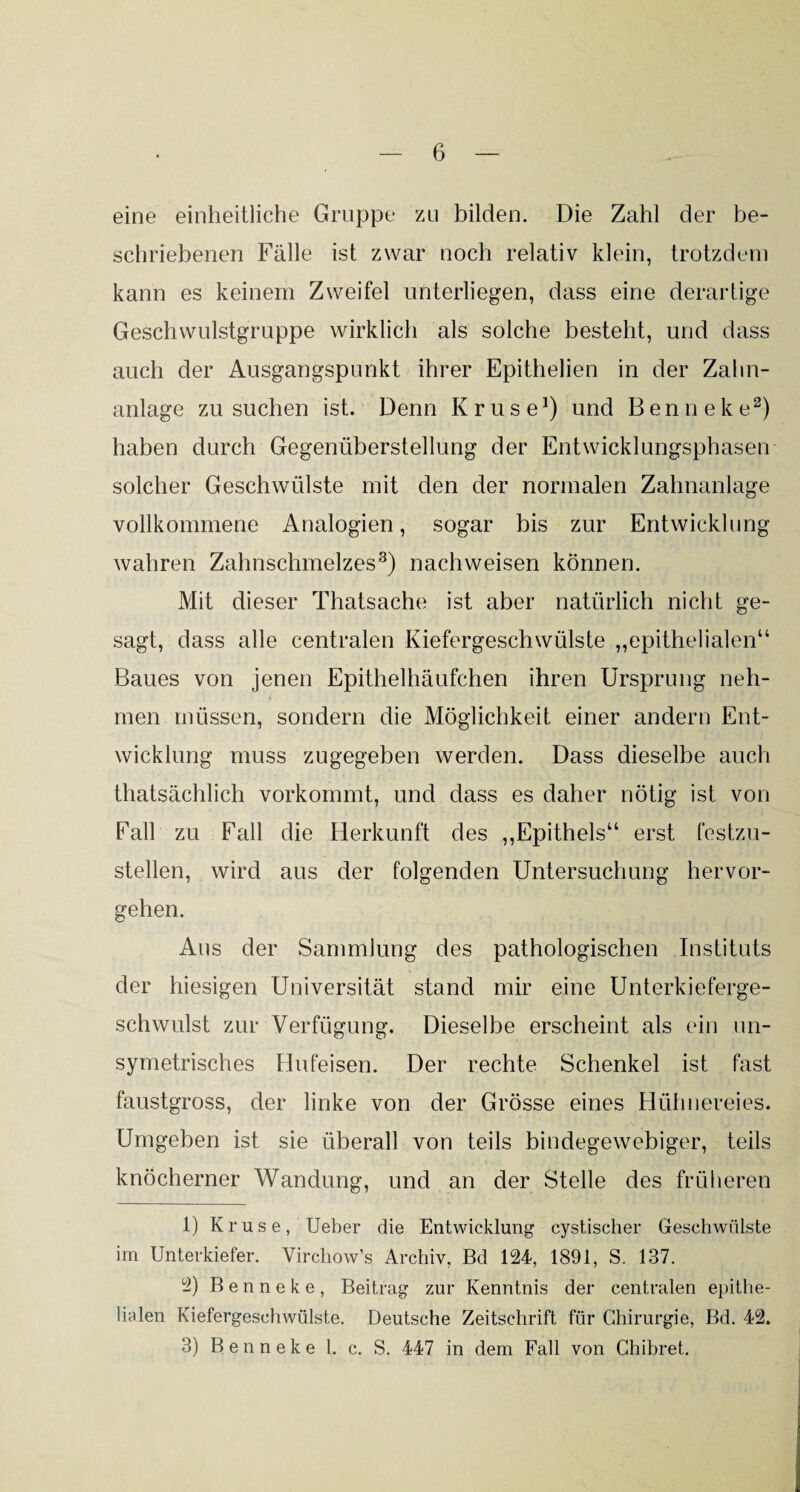 eine einheitliche Gruppe zu bilden. Die Zahl der be¬ schriebenen Fälle ist zwar noch relativ klein, trotzdem kann es keinem Zweifel unterliegen, dass eine derartige Geschwulstgruppe wirklich als solche besteht, und dass auch der Ausgangspunkt ihrer Epithelien in der Zalin- anlage zu suchen ist. Denn Kruse1) und Benneke2) haben durch Gegenüberstellung der Entwicklungsphasen solcher Geschwülste mit den der normalen Zahnanlage vollkommene Analogien, sogar bis zur Entwicklung wahren Zahnschmelzes3) nachweisen können. Mit dieser Thatsache ist aber natürlich nicht ge¬ sagt, dass alle centralen Kiefergeschwülste „epithelialen“ Baues von jenen Epithelhäufchen ihren Ursprung neh¬ men müssen, sondern die Möglichkeit einer andern Ent¬ wicklung muss zugegeben werden. Dass dieselbe auch thatsächlich vorkommt, und dass es daher nötig ist von Fall zu Fall die Herkunft des „Epithels“ erst festzu¬ stellen, wird aus der folgenden Untersuchung hervor¬ gehen. Aus der Sammlung des pathologischen Instituts der hiesigen Universität stand mir eine Unterkieferge¬ schwulst zur Verfügung. Dieselbe erscheint als ein un- symetrisches Hufeisen. Der rechte Schenkel ist fast faustgross, der linke von der Grösse eines Hühnereies. Umgeben ist sie überall von teils bindegewebiger, teils knöcherner Wandung, und an der Stelle des früheren 1) Kruse, Ueber die Entwicklung cystischer Geschwülste im Unterkiefer. Virchow’s Archiv, Bd 124, 1891, S. 137. 2) Benneke, Beitrag zur Kenntnis der centralen epithe¬ lialen Kiefergeschwülste. Deutsche Zeitschrift für Chirurgie, Bd. 42. 3) Benneke l. c. S. 447 in dem Fall von Chibret.