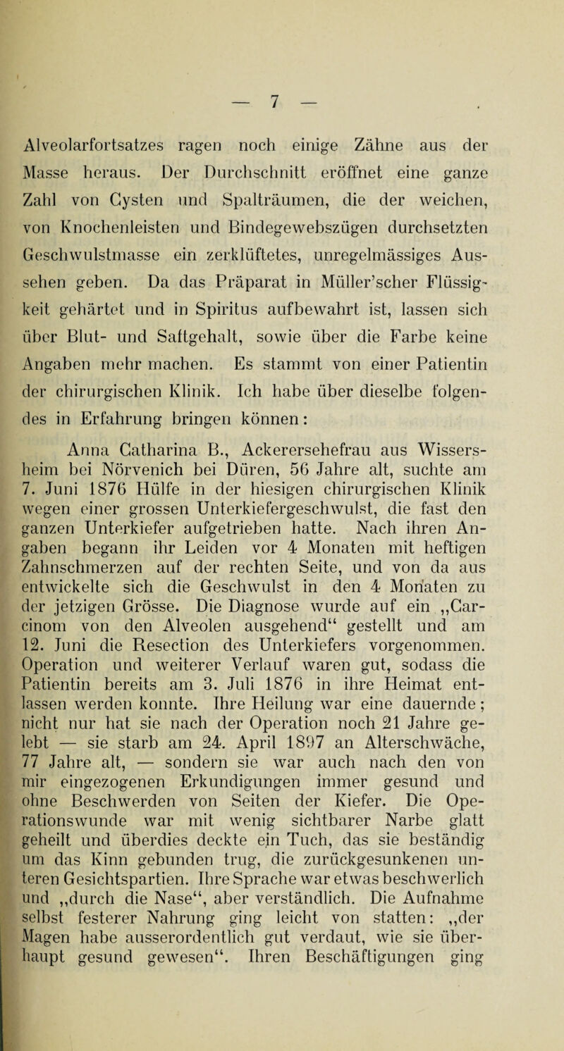 Alveolarfortsatzes ragen noch einige Zähne aus der Masse heraus. Der Durchschnitt eröffnet eine ganze Zahl von Cysten und Spalträumen, die der weichen, von Knochenleisten und Bindegewebszügen durchsetzten Geschwulstmasse ein zerklüftetes, unregelmässiges Aus¬ sehen geben. Da das Präparat in Müller’scher Flüssig¬ keit gehärtet und in Spiritus aufbewahrt ist, lassen sich über Blut- und Sattgehalt, sowie über die Farbe keine Angaben mehr machen. Es stammt von einer Patientin der chirurgischen Klinik. Ich habe über dieselbe folgen¬ des in Erfahrung bringen können: Anna Catharina B., Ackerersehefrau aus Wissers¬ heim bei Nörvenich bei Düren, 56 Jahre alt, suchte am 7. Juni 1876 Hülfe in der hiesigen chirurgischen Klinik wegen einer grossen Unterkiefergeschwulst, die fast den ganzen Unterkiefer aufgetrieben hatte. Nach ihren An¬ gaben begann ihr Leiden vor 4 Monaten mit heftigen Zahnschmerzen auf der rechten Seite, und von da aus entwickelte sich die Geschwulst in den 4 Monaten zu der jetzigen Grösse. Die Diagnose wurde auf ein „Car- cinom von den Alveolen ausgehend“ gestellt und am 12. Juni die Resection des Unterkiefers vorgenommen. Operation und weiterer Verlauf waren gut, sodass die Patientin bereits am 3. Juli 1876 in ihre Heimat ent¬ lassen werden konnte. Ihre Heilung war eine dauernde ; nicht nur hat sie nach der Operation noch 21 Jahre ge¬ lebt — sie starb am 24. April 1897 an Alterschwäche, 77 Jahre alt, — sondern sie war auch nach den von mir eingezogenen Erkundigungen immer gesund und ohne Beschwerden von Seiten der Kiefer. Die Ope¬ rationswunde war mit wenig sichtbarer Narbe glatt geheilt und überdies deckte ein Tuch, das sie beständig um das Kinn gebunden trug, die zurückgesunkenen un¬ teren Gesichtspartien. Ihre Sprache war etwas beschwerlich und „durch die Nase“, aber verständlich. Die Aufnahme selbst festerer Nahrung ging leicht von statten: „der Magen habe ausserordentlich gut verdaut, wie sie über¬ haupt gesund gewesen“. Ihren Beschäftigungen ging