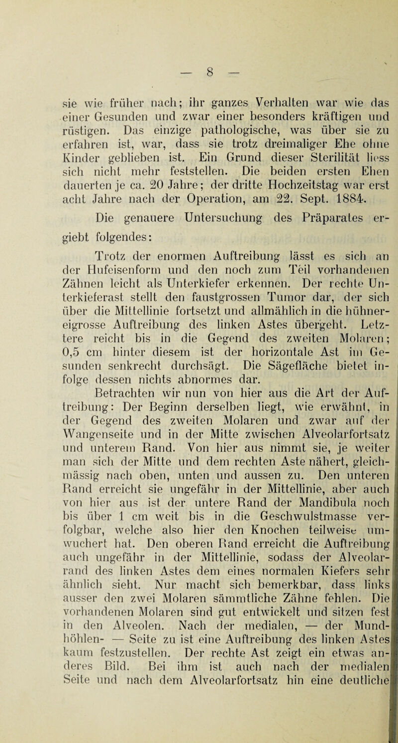sie wie früher nach; ihr ganzes Verhalten war wie das einer Gesunden und zwar einer besonders kräftigen und rüstigen. Das einzige pathologische, was über sie zu erfahren ist, war, dass sie trotz dreimaliger Ehe ohne Kinder geblieben ist. Ein Grund dieser Sterilität liess sich nicht mehr feststellen. Die beiden ersten Ehen dauerten je ca. 20 Jahre; der dritte Hochzeitstag war erst acht Jahre nach der Operation, am 22. Sept. 1884. Die genauere Untersuchung des Präparates er- giebt folgendes: Trotz der enormen Auftreibung lässt es sich an der Hufeisenform und den noch zum Teil vorhandenen Zähnen leicht als Unterkiefer erkennen. Der rechte Un¬ terkieferast stellt den faustgrossen Tumor dar, der sich über die Mittellinie fortsetzt und allmählich in die hühner¬ eigrosse Auftreibung des linken Astes übergeht. Letz¬ tere reicht bis in die Gegend des zweiten Molaren; 0,5 cm hinter diesem ist der horizontale Ast im Ge¬ sunden senkrecht durchsägt. Die Sägefläche bietet in¬ folge dessen nichts abnormes dar. Betrachten wir nun von hier aus die Art der Auf¬ treibung: Der Beginn derselben liegt, wie erwähn!, in der Gegend des zweiten Molaren und zwar auf der Wangenseite und in der Mitte zwischen Alveolarfortsatz und unterem Rand. Von hier aus nimmt sie, je weiter man sich der Mitte und dem rechten Aste nähert, gleich- mässig nach oben, unten und aussen zu. Den unteren Rand erreicht sie ungefähr in der Mittellinie, aber auch von hier aus ist der untere Rand der Mandibula noch bis über 1 cm weit bis in die Geschwulstmasse ver¬ folgbar, welche also hier den Knochen teilweise um¬ wuchert hat. Den oberen Band erreicht die Auftreibung auch ungefähr in der Mittellinie, sodass der Alveolar¬ rand des linken Astes dem eines normalen Kiefers sehr ähnlich sieht. Nur macht sich bemerkbar, dass links ausser den zwei Molaren sämmtliche Zähne fehlen. Die vorhandenen Molaren sind gut entwickelt und sitzen fest in den Alveolen. Nach der medialen, — der Mund¬ höhlen- — Seite zu ist eine Auftreibung des linken Astes kaum festzustellen. Der rechte Ast zeigt ein etwas an¬ deres Bild. Bei ihm ist auch nach der medialen Seite und nach dem Alveolarfortsatz hin eine deutliche