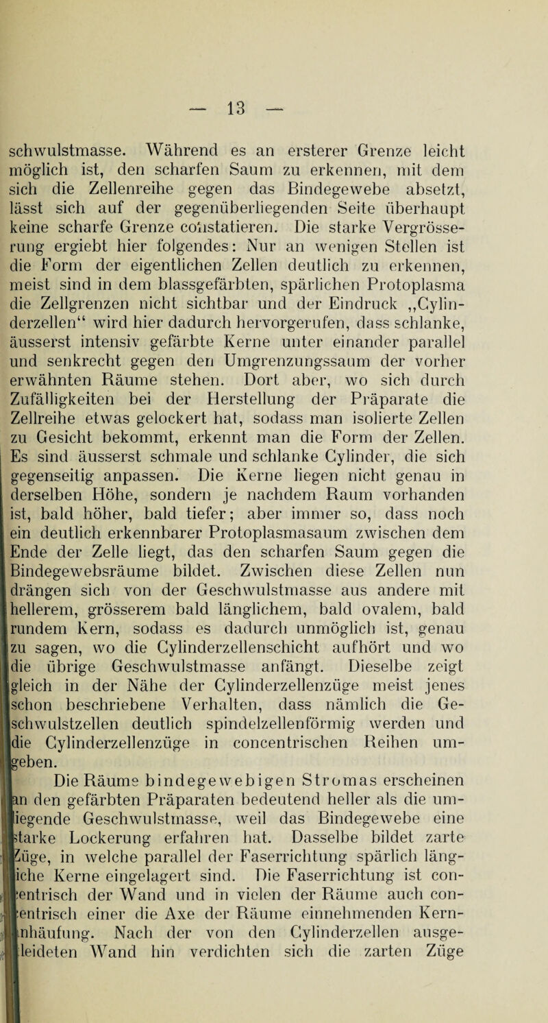 schwulstmasse. Während es an ersterer Grenze leicht möglich ist, den scharfen Saum zu erkennen, mit dem sich die Zellenreihe gegen das Bindegewebe absetzt, lässt sich auf der gegenüberliegenden Seite überhaupt keine scharfe Grenze coiistatieren. Die starke Vergrösse- rung ergiebt hier folgendes: Nur an wenigen Stellen ist die Form der eigentlichen Zellen deutlich zu erkennen, meist sind in dem blassgefärbten, spärlichen Protoplasma die Zellgrenzen nicht sichtbar und der Eindruck „Cylin- derzellen“ wird hier dadurch hervorgerufen, dass schlanke, äusserst intensiv gefärbte Kerne unter einander parallel und senkrecht gegen den Umgrenzungssaum der vorher erwähnten Räume stehen. Dort aber, wo sich durch Zufälligkeiten bei der Herstellung der Präparate die Zellreihe etwas gelockert hat, sodass man isolierte Zellen zu Gesicht bekommt, erkennt man die Form der Zellen. Es sind äusserst schmale und schlanke Cylinder, die sich gegenseitig anpassen. Die Kerne liegen nicht genau in derselben Höhe, sondern je nachdem Raum vorhanden ist, bald höher, bald tiefer; aber immer so, dass noch ein deutlich erkennbarer Protoplasmasaum zwischen dem Ende der Zelle liegt, das den scharfen Saum gegen die Bindegewebsräume bildet. Zwischen diese Zellen nun drängen sich von der Geschwulstmasse aus andere mit hellerem, grösserem bald länglichem, bald ovalem, bald rundem Kern, sodass es dadurch unmöglich ist, genau zu sagen, wo die Cylinderzellenschicht aufhört und wo die übrige Geschwulstmasse an fängt. Dieselbe zeigt jgleich in der Nähe der Cylinderzellenzüge meist jenes schon beschriebene Verhalten, dass nämlich die Ge¬ schwulstzellen deutlich spindelzellenförmig werden und die Cylinderzellenzüge in concenIrischen Reihen um- Igeben. Die Räume bindegewebigen Stromas erscheinen pn den gefärbten Präparaten bedeutend heller als die um¬ liegende Geschwulstmasse, weil das Bindegewebe eine starke Lockerung erfahren hat. Dasselbe bildet zarte Eüge, in welche parallel der Faserrichtung spärlich läng¬ liche Kerne eingelagert sind. Die Faserrichtung ist con- lentrisch der Wand und in vielen der Räume auch con- lentrisch einer die Axe der Räume einnehmenden Kern- Anhäufung. Nach der von den Cylinderzellen ausge- leideten Wand hin verdichten sich die zarten Züge