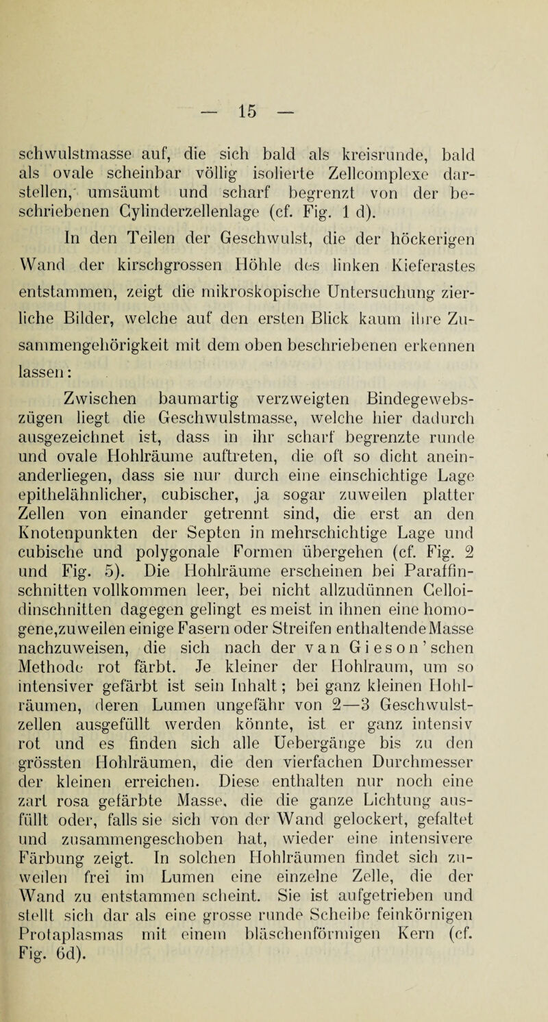 schwulstmasse auf, die sich bald als kreisrunde, bald als ovale scheinbar völlig isolierte Zellcomplexe dar¬ stellen, umsäumt und scharf begrenzt von der be¬ schriebenen Cylinderzellenlage (cf. Fig. 1 d). In den Teilen der Geschwulst, die der höckerigen Wand der kirschgrossen Höhle des linken Kieferastes entstammen, zeigt die mikroskopische Untersuchung zier¬ liche Bilder, welche auf den ersten Blick kaum ihre Zu¬ sammengehörigkeit mit dem oben beschriebenen erkennen lassen: Zwischen baumartig verzweigten Bindegewebs- zügen liegt die Geschwulstmasse, welche hier dadurch ausgezeichnet ist, dass in ihr scharf begrenzte runde und ovale Hohlräume auftreten, die oft so dicht anein¬ anderliegen, dass sie nur durch eine einschichtige Lage epithelähnlicher, cubischer, ja sogar zuweilen platter Zellen von einander getrennt sind, die erst an den Knotenpunkten der Septen in mehrschichtige Lage und cubische und polygonale Formen übergehen (cf. Fig. 2 und Fig. 5). Die Hohlräume erscheinen bei Paraffin¬ schnitten vollkommen leer, bei nicht allzudünnen Celloi- dinschnitten dagegen gelingt es meist in ihnen eine homo¬ gene,zu weilen einige Fasern oder Streifen enthaltende Masse nachzuweisen, die sich nach der van Gi es on’ sehen Methode rot färbt. Je kleiner der Hohlraum, um so intensiver gefärbt ist sein Inhalt; bei ganz kleinen Hohl¬ räumen, deren Lumen ungefähr von 2—3 Geschwulst¬ zellen ausgefüllt werden könnte, ist er ganz intensiv rot und es finden sich alle Uebergänge bis zu den grössten Hohlräumen, die den vierfachen Durchmesser der kleinen erreichen. Diese enthalten nur noch eine zart rosa gefärbte Masse, die die ganze Lichtung aus¬ füllt oder, falls sie sich von der Wand gelockert, gefaltet und zosammengeschoben hat, wieder eine intensivere Färbung zeigt. In solchen Hohlräumen findet sich zu¬ weilen frei im Lumen eine einzelne Zelle, die der Wand zu entstammen scheint. Sie ist aufgetrieben und stellt sich dar als eine grosse runde Scheibe feinkörnigen Protaplasmas mit einem bläschenförmigen Kern (cf. Fig. 6d).