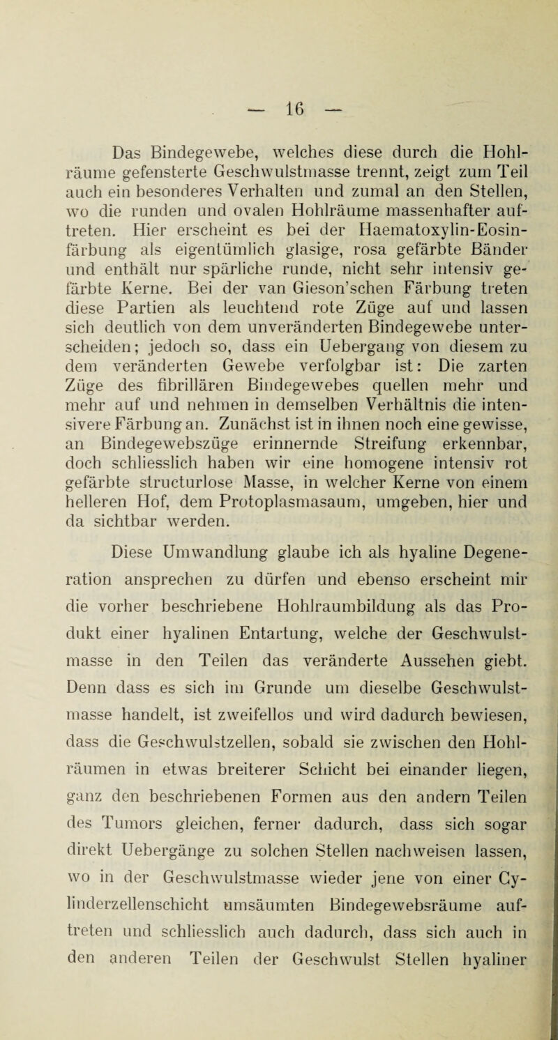 Das Bindegewebe, welches diese durch die Hohl- räume gefensterte Geschwulstmasse trennt, zeigt zum Teil auch ein besonderes Verhalten und zumal an den Stellen, wo die runden und ovalen Hohlräume massenhafter auf- treten. Hier erscheint es bei der Haematoxylin-Eosin¬ färbung als eigentümlich glasige, rosa gefärbte Bänder und enthält nur spärliche runde, nicht sehr intensiv ge¬ färbte Kerne. Bei der van Gieson’schen Färbung treten diese Partien als leuchtend rote Züge auf und lassen sich deutlich von dem unveränderten Bindegewebe unter¬ scheiden; jedoch so, dass ein Uebergang von diesem zu dem veränderten Gewebe verfolgbar ist: Die zarten Züge des fibrillären Bindegewebes quellen mehr und mehr auf und nehmen in demselben Verhältnis die inten¬ sivere Färbung an. Zunächst ist in ihnen noch eine gewisse, an Bindegewebszüge erinnernde Streifung erkennbar, doch schliesslich haben wir eine homogene intensiv rot gefärbte structurlose Masse, in welcher Kerne von einem helleren Hof, dem Protoplasmasaum, umgeben, hier und da sichtbar werden. Diese Umwandlung glaube ich als hyaline Degene¬ ration ansprechen zu dürfen und ebenso erscheint mir die vorher beschriebene Hohlraumbildung als das Pro¬ dukt einer hyalinen Entartung, welche der Geschwulst¬ masse in den Teilen das veränderte Aussehen giebt. Denn dass es sich im Grunde um dieselbe Geschwulst¬ masse handelt, ist zweifellos und wird dadurch bewiesen, dass die Geschwulstzellen, sobald sie zwischen den Hohl¬ räumen in etwas breiterer Schicht bei einander liegen, ganz den beschriebenen Formen aus den andern Teilen des Tumors gleichen, ferner dadurch, dass sich sogar direkt Uebergänge zu solchen Stellen nachweisen lassen, wo in der Geschwulstmasse wieder jene von einer Cy- linderzellenschicht umsäumten Bindegewebsräume auf- treten und schliesslich auch dadurch, dass sich auch in den anderen Teilen der Geschwulst Stellen hyaliner