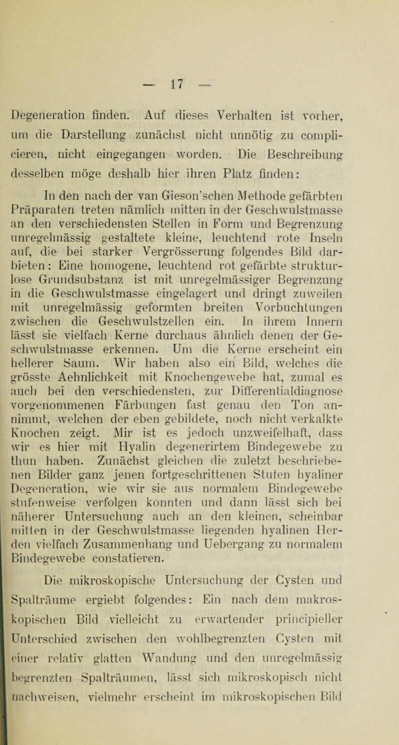 Degeneration finden. Auf dieses Verhalten ist vorher, um die Darstellung zunächst nicht unnötig zu compli- cieren, nicht eingegangen worden. Die Beschreibung desselben möge deshalb hier ihren Platz finden: In den nach der van Gieson’schen Methode gefärbten Präparaten treten nämlich mitten in der Geschwulstmasse an den verschiedensten Stellen in Form und Begrenzung unregelmässig gestaltete kleine, leuchtend rote Inseln auf, die bei starker Vergrösserung folgendes Bild dar¬ bieten : Eine homogene, leuchtend rot gefärbte struktur¬ lose Grundsubstanz ist mit unregelmässiger Begrenzung in die Geschwulstmasse eingelagert und dringt zuweilen mit unregelmässig geformten breiten Vorbuchtungen zwischen die Geschwulstzellen ein. In ihrem Innern lässt sie vielfach Kerne durchaus ähnlich denen der Ge¬ schwulstmasse erkennen. Um die Kerne erscheint ein hellerer Saum. Wir haben also ein Bild, welches die grösste Aehnlichkeit mit Knochengewebe hat, zumal es auch bei den verschiedensten, zur Differentialdiagnose vorgenommenen Färbungen fast genau den Ton an¬ nimmt, welchen der eben gebildete, noch nicht verkalkte Knochen zeigt. Mir ist es jedoch unzweifelhaft, dass wir es hier mit Hvalin degenerirtem Bindegewebe zu V vy VJ thun haben. Zunächst gleichen die zuletzt beschriebe¬ nen Bilder ganz jenen fortgeschrittenen Stuten hyaliner Degeneration, wie wir sie aus normalem Bindegewebe stufenweise verfolgen konnten und dann lässt sich bei näherer Untersuchung auch an den kleinen, scheinbar mitten in der Geschwulstmasse liegenden hyalinen Her¬ den vielfach Zusammenhang und Uebergang zu normalem Bindegewebe constatieren. Die mikroskopische Untersuchung der Cysten und Spalträume ergiebt folgendes: Ein nach dem makros¬ kopischen Bild vielleicht zu erwartender principieller Unterschied zwischen den wohlbegrenzten Cysten mit einer relativ glatten Wandung und den unregelmässig begrenzten Spalträumen, lässt sich mikroskopisch nicht nach weisen, vielmehr erscheint im mikroskopischen Bild