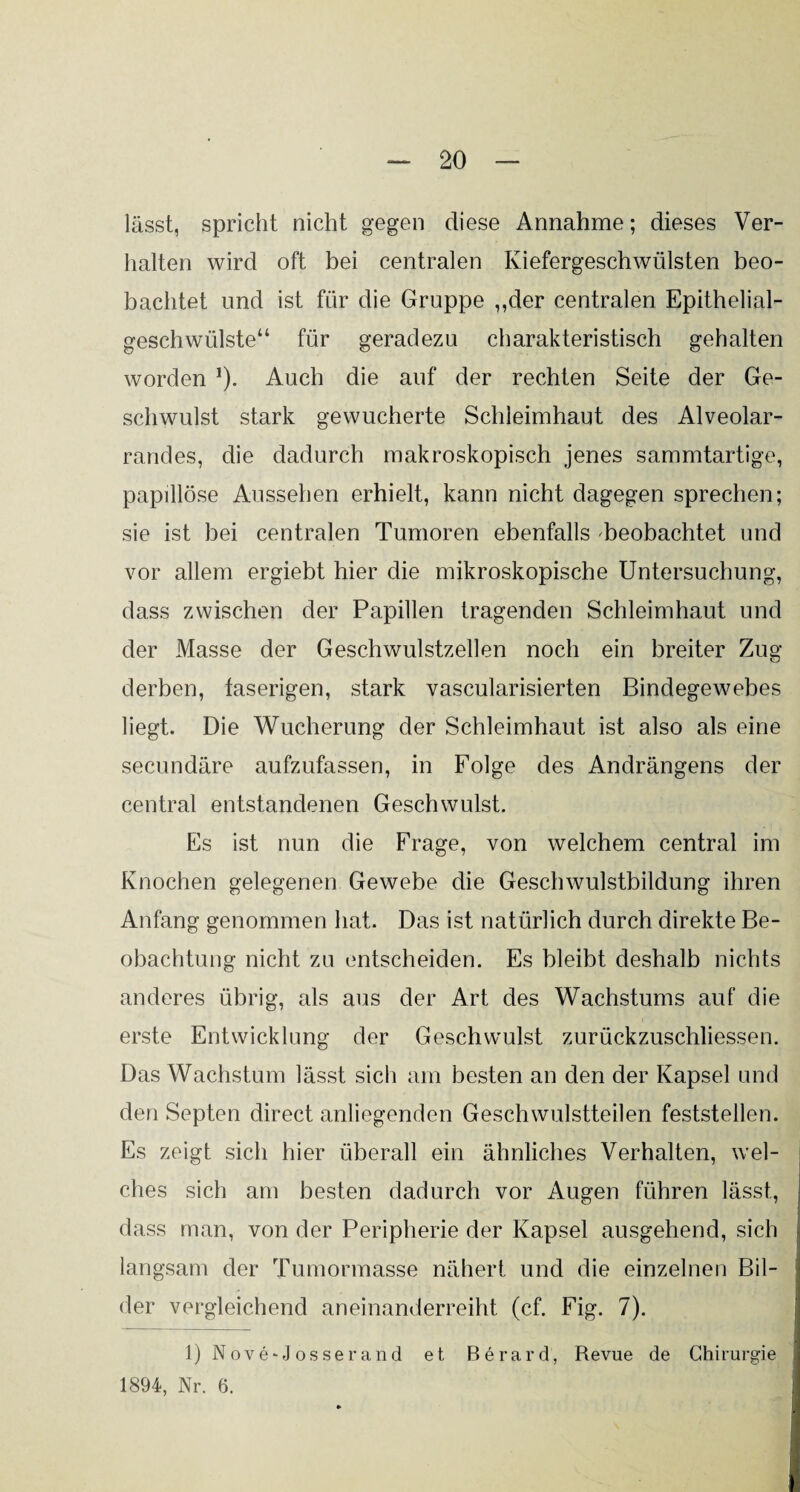 lässt, spricht nicht gegen diese Annahme; dieses Ver¬ halten wird oft bei centralen Kiefergeschwülsten beo¬ bachtet und ist für die Gruppe ,,der centralen Epithelial¬ geschwülste“ für geradezu charakteristisch gehalten worden 1). Auch die auf der rechten Seite der Ge¬ schwulst stark gewucherte Schleimhaut des Alveolar¬ randes, die dadurch makroskopisch jenes sammtartige, papülöse Aussehen erhielt, kann nicht dagegen sprechen; sie ist bei centralen Tumoren ebenfalls beobachtet und vor allem ergiebt hier die mikroskopische Untersuchung, dass zwischen der Papillen tragenden Schleimhaut und der Masse der Geschwulstzellen noch ein breiter Zug- derben, faserigen, stark vascularisierten Bindegewebes liegt. Die Wucherung der Schleimhaut ist also als eine secundäre aufzufassen, in Folge des Andrängens der central entstandenen Geschwulst. Es ist nun die Frage, von welchem central im Knochen gelegenen Gewebe die Geschwulstbildung ihren Anfang genommen hat. Das ist natürlich durch direkte Be¬ obachtung nicht zu entscheiden. Es bleibt deshalb nichts anderes übrig, als aus der Art des Wachstums auf die erste Entwicklung der Geschwulst zurückzuschliessen. Das Wachstum lässt sich am besten an den der Kapsel und den Septen direct anliegenden Geschwulstteilen feststellen. Es zeigt sich hier überall ein ähnliches Verhalten, wel¬ ches sich am besten dadurch vor Augen führen lässt, dass man, von der Peripherie der Kapsel ausgehend, sich langsam der Tumormasse nähert und die einzelnen Bil¬ der vergleichend aneinanderreiht (cf. Fig. 7). 1) Nove-Josserand et Berard, Revue de Chirurgie 1894, Nr. 6.