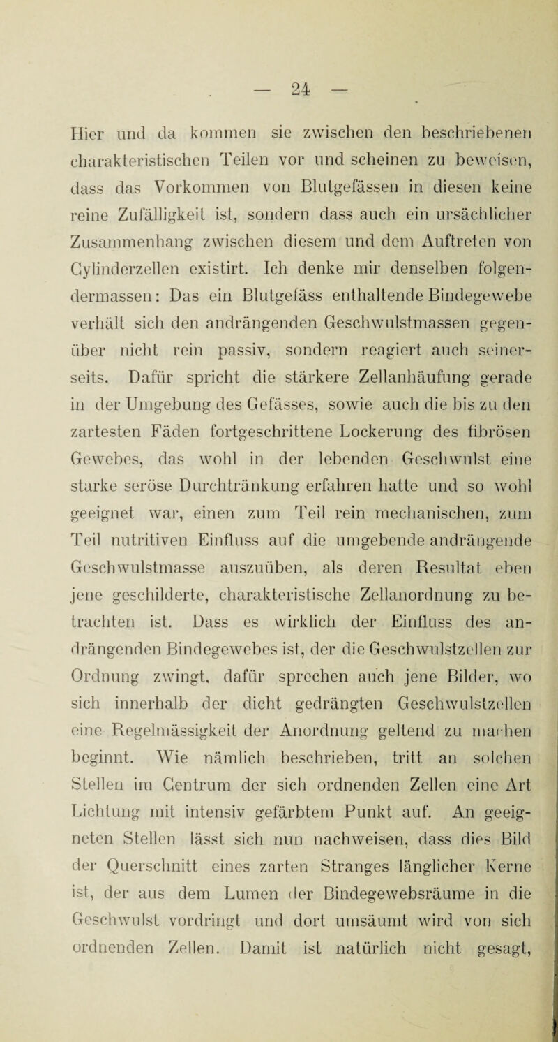 Hier und da kommen sie zwischen den beschriebenen charakteristischen Teilen vor und scheinen zu beweisen, dass das Vorkommen von Blutgefässen in diesen keine reine Zufälligkeit ist, sondern dass auch ein ursächlicher Zusammenhang zwischen diesem und dem Auftreten von Cylinderzellen existirt. Ich denke mir denselben folgen¬ dennassen : Das ein Blutgefäss enthaltende Bindegewebe verhält sich den andrängenden Geschwulstmassen gegen¬ über nicht rein passiv, sondern reagiert auch seiner¬ seits. Dafür spricht die stärkere Zellanhäufung gerade in der Umgebung des Gefässes, sowie auch die bis zu den zartesten Fäden fortgeschrittene Lockerung des fibrösen Gewebes, das wohl in der lebenden Geschwulst eine starke seröse Durchtränkung erfahren hatte und so wohl geeignet war, einen zum Teil rein mechanischen, zum Teil nutritiven Einfluss auf die umgebende andrängende Geschwulstmasse auszuüben, als deren Resultat eben jene geschilderte, charakteristische Zellanordnung zu be¬ trachten ist. Dass es wirklich der Einfluss des an¬ drängenden Bindegewebes ist, der die Geschwulstzellen zur Ordnung zwingt, dafür sprechen auch jene Bilder, wo sich innerhalb der dicht gedrängten Geschwulstzellen eine Regelmässigkeit der Anordnung geltend zu machen beginnt. Wie nämlich beschrieben, tritt an solchen Stellen im Gentrum der sich ordnenden Zellen eine Art Lichtung mit intensiv gefärbtem Punkt auf. An geeig¬ neten Stellen lässt sich nun nachweisen, dass dies Bild der Querschnitt eines zarten Stranges länglicher Kerne ist, der aus dem Lumen der Bindegewebsräume in die Geschwulst vordringt und dort umsäumt wird von sich ordnenden Zellen. Damit ist natürlich nicht gesagt,