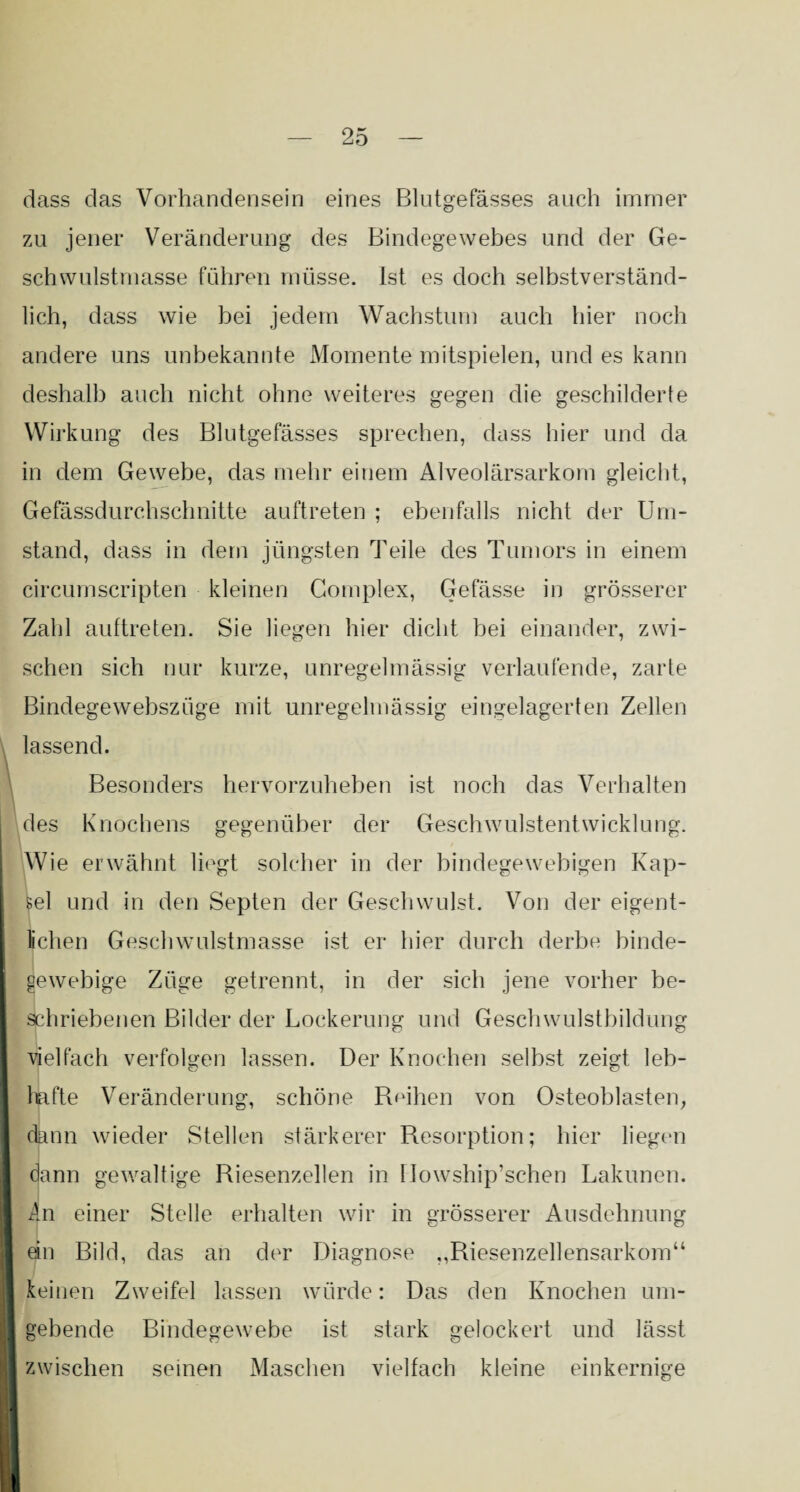 dass das Vorhandensein eines Blutgefässes auch immer zu jener Veränderung des Bindegewebes und der Ge¬ schwulstmasse führen müsse. Ist es doch selbstverständ¬ lich, dass wie bei jedem Wachstum auch hier noch andere uns unbekannte Momente mitspielen, und es kann deshalb auch nicht ohne weiteres gegen die geschilderte Wirkung des Blutgefässes sprechen, dass hier und da in dem Gewebe, das mehr einem Alveolärsarkom gleicht, Gefässdurchschnitte auftreten ; ebenfalls nicht der Um¬ stand, dass in dem jüngsten Teile des Tumors in einem circumscripten kleinen Complex, Gefässe in grösserer Zahl auftreten. Sie liegen hier dicht bei einander, zwi¬ schen sich nur kurze, unregelmässig verlaufende, zarte Bindegewebszüge mit unregelmässig eingelagerten Zellen lassend. Besonders hervorzuheben ist noch das Verhalten des Knochens gegenüber der Geschwulstentwicklung. Wie erwähnt liegt solcher in der bindegewebigen Kap¬ sel und in den Septen der Geschwulst. Von der eigent¬ lichen Geschwulstmasse ist er hier durch derbe binde¬ gewebige Züge getrennt, in der sich jene vorher be¬ schriebenen Bilder der Lockerung und Geschwulstbildung vielfach verfolgen lassen. Der Knochen selbst zeis:t leb- hafte Veränderung, schöne Reihen von Osteoblasten, dann wieder Stellen stärkerer Resorption; hier liegen dann gewaltige Riesenzellen in Howship’schen Lakunen. An einer Stelle erhalten wir in grösserer Ausdehnung ein Bild, das an der Diagnose ,,Riesenzellensarkom“ keinen Zweifel lassen würde: Das den Knochen um¬ gebende Bindegewebe ist stark gelockert und lässt zwischen seinen Maschen vielfach kleine einkernige