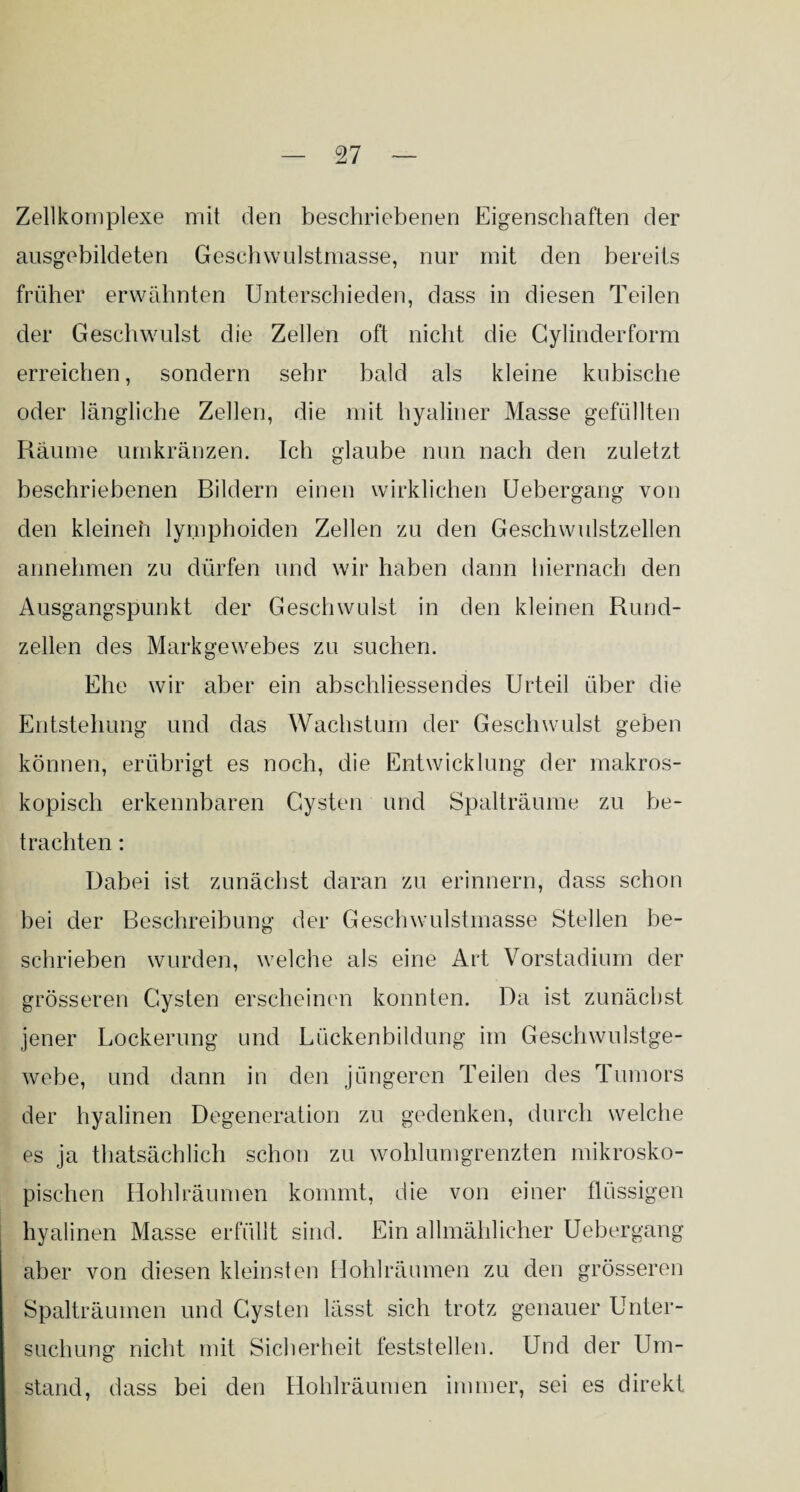 Zellkomplexe mit den beschriebenen Eigenschaften der ausgebildeten Geschwulstmasse, nur mit den bereits früher erwähnten Unterschieden, dass in diesen Teilen der Geschwulst die Zellen oft nicht die Gylinderform erreichen, sondern sehr bald als kleine kubische oder längliche Zellen, die mit hyaliner Masse gefüllten Räume umkränzen. Ich glaube nun nach den zuletzt beschriebenen Bildern einen wirklichen Uebergang von den kleinen lymphoiden Zellen zu den Geschwulstzellen annehmen zu dürfen und wir haben dann hiernach den Ausgangspunkt der Geschwulst in den kleinen Rund¬ zellen des Markgewebes zu suchen. Ehe wir aber ein abschliessendes Urteil über die Entstehung und das Wachstum der Geschwulst geben können, erübrigt es noch, die Entwicklung der makros¬ kopisch erkennbaren Cysten und Spalträume zu be¬ trachten : Dabei ist zunächst daran zu erinnern, dass schon bei der Beschreibung der Geschwulstmasse Stellen be¬ schrieben wurden, welche als eine Art Vorstadium der grösseren Cysten erscheinen konnten. Da ist zunächst jener Lockerung und Lückenbildung im Geschwulstge¬ webe, und dann in den jüngeren Teilen des Tumors der hyalinen Degeneration zu gedenken, durch welche es ja thatsächlich schon zu wohlumgrenzten mikrosko¬ pischen Hohl räumen kommt, die von einer flüssigen hyalinen Masse erfüllt sind. Ein allmählicher Uebergang aber von diesen kleinsten Hohlräumen zu den grösseren Spalträumen und Cysten lässt sich trotz genauer Unter¬ suchung nicht mit Sicherheit feststellen. Und der Um¬ stand, dass bei den Hohlräumen immer, sei es direkt
