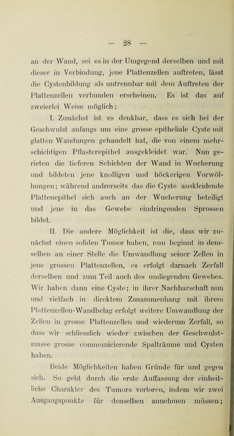 an der Wand, sei es in der Umgegend derselben und mit dieser in Verbindung, jene Plattenzellen auftreten, lässt die Cystenbildung als untrennbar mit dem Auftreten der Plattenzellen verbunden erscheinen. Es ist das auf zweierlei Weise möglich: I. Zunächst ist es denkbar, dass es sich bei der Geschwulst anfangs um eine grosse epitheliale Cyste mit glatten Wandungen gehandelt hat, die von einem mehr¬ schichtigen Pflasterepithel ausgekleidet war. Nun ge¬ rieten die tieferen Schichten der Wand in Wucherung und bildeten jene knolligen und höckerigen Vorwöl¬ bungen; während andrerseits das die Cyste auskleidende Plattenepithel sich auch an der Wucherung beteiligt und jene in das Gewebe eindringenden Sprossen bildet. II. Die andere Möglichkeit ist die, dass wir zu¬ nächst einen soliden Tumor haben, nun beginnt in dem¬ selben an einer Stelle die Umwandlung seiner Zellen in jene grossen Plattenzellen, es erfolgt darnach Zerfall derselben und zum Teil auch des umliegenden Gewebes. Wir haben dann eine Cyste; in ihrer Nachbarschaft nun und vielfach in direktem Zusammenhang mit ihrem Plattenzellen-Wandbelag erfolgt weitere Umwandlung der Zellen in grosse Plattenzellen und wiederum Zerfall, so dass wir schliesslich wieder zwischen der Geschwulst¬ masse grosse communicierende Spalträume und Cysten haben. Beide Möglichkeiten haben Gründe für und gegen sich. So geht durch die erste Auffassung der einheit¬ liche Charakter des Tumors verloren, indem wir zwei Ausgangspunkte für denselben annehmen müssen;