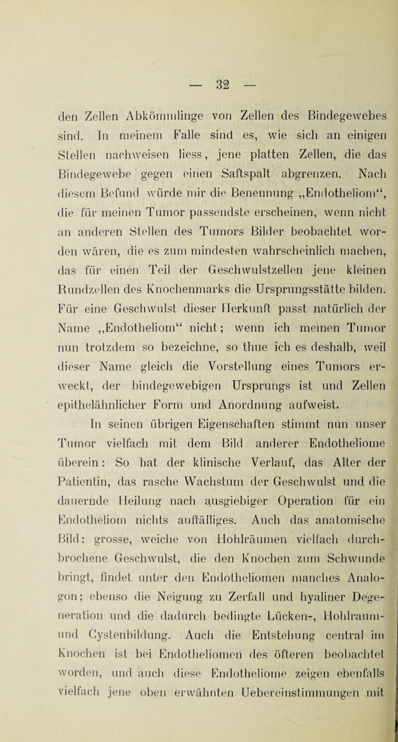 den Zellen Abkömmlinge von Zellen des Bindegewebes sind. In meinem Falle sind es, wie sich an einigen Stellen naohweisen liess, jene platten Zellen, die das Bindegewebe gegen einen Saftspalt abgrenzen. Nach diesem Befund würde mir die Benennung „Endotheliom“, die für meinen Tumor passendste erscheinen, wenn nicht an anderen Stellen des Tumors Bilder beobachtet wor¬ den wären, die es zum mindesten wahrscheinlich machen, das für einen Teil der Geschwulstzellen jene kleinen Rundzellen des Knochenmarks die Ursprungsstätte bilden. Für eine Geschwulst dieser Herkunft passt natürlich der Name ,,Endotheliom“ nicht; wenn ich meinen Tumor nun trotzdem so bezeichne, so tliue ich es deshalb, weil dieser Name gleich die Vorstellung eines Tumors er¬ weckt, der bindegewebigen Ursprungs ist und Zellen epithelähnlicher Form und Anordnung aufweist. In seinen übrigen Eigenschaften stimmt nun unser Tumor vielfach mit dem Bild anderer Endotheliome überein: So hat der klinische Verlauf, das Alter der Patientin, das rasche Wachstum der Geschwulst und die dauernde Heilung nach ausgiebiger Operation für ein Endotheliom nichts auffälliges. Auch das anatomische Bild: grosse, weiche von Holdräumen vielfach durch¬ brochene Geschwulst, die den Knochen zum Schwunde bringt, findet unter den Endotheliomen manches Analo¬ gon; ebenso die Neigung zu Zerfall und hyaliner Dege¬ neration und die dadurch bedingte Lücken-, Hohlraum¬ und Gystenbildung. Auch die Entstehung central im Knochen ist bei Endotheliomen des öfteren beobachtet worden, und auch diese Endotheliome zeigen ebenfalls vielfach jene oben erwähnten Uebereinstimmungen mit