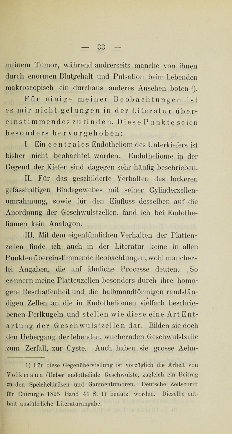 meinem Tumor, während andrerseits manche von ihnen durch enormen Blutgehalt und Pulsation beim Lebenden makroscopisch ein durchaus anderes Ansehen boten J). Für einige meiner Beobachtungen ist es mir nicht gelungen in der Literatur über¬ einstimmendes zu finden. Diese Punkte seien besonders hervorgeh oben: I. Ein c e n t r a 1 e s Endotheliom des Unterkiefers ist bisher nicht beobachtet worden. Endotheliome in der Gegend der Kiefer sind dagegen sehr häufig beschrieben. II. Für das geschilderte Verhalten des lockeren gefässhaltigen Bindegewebes mit seiner Cylinderzellen- umrahmung, sowie für den Einfluss desselben auf die Anordnung der Geschwulstzellen, fand ich bei Endothe- liomen kein Analogon. III. Mit dem eigentümlichen Verhalten der Platten¬ zellen finde ich auch in der Literatur keine in allen Punkten übereinstimmende Beobachtungen, wohl mancher¬ lei Angaben, die auf ähnliche Processe deuten. So erinnern meine Plattenzellen besonders durch ihre homo¬ gene Beschaffenheit und die halbmondförmigen randstän- t digen Zellen an die in Endotheliomen vielfach beschrie¬ benen Perlkugeln und stellen wie diese eine Art Ent¬ artung der Geschwulstzellen dar. Bilden sie doch den Uebergang der lebenden, wuchernden Geschwulstzelle zum Zerfall, zur Cyste. Auch haben sie grosse Aehn- 1) Für diese Gegenüberstellung ist vorzüglich die Arbeit von Volkmann (lieber endotheliale Geschwülste, zugleich ein Beitrag zu den Speicheldrüsen und Gaumentumoren. Deutsche Zeitschrift für Chirurgie 1895 Band 41 S. 1) benutzt worden. Dieselbe ent¬ hält ausführliche Literaturangabe.