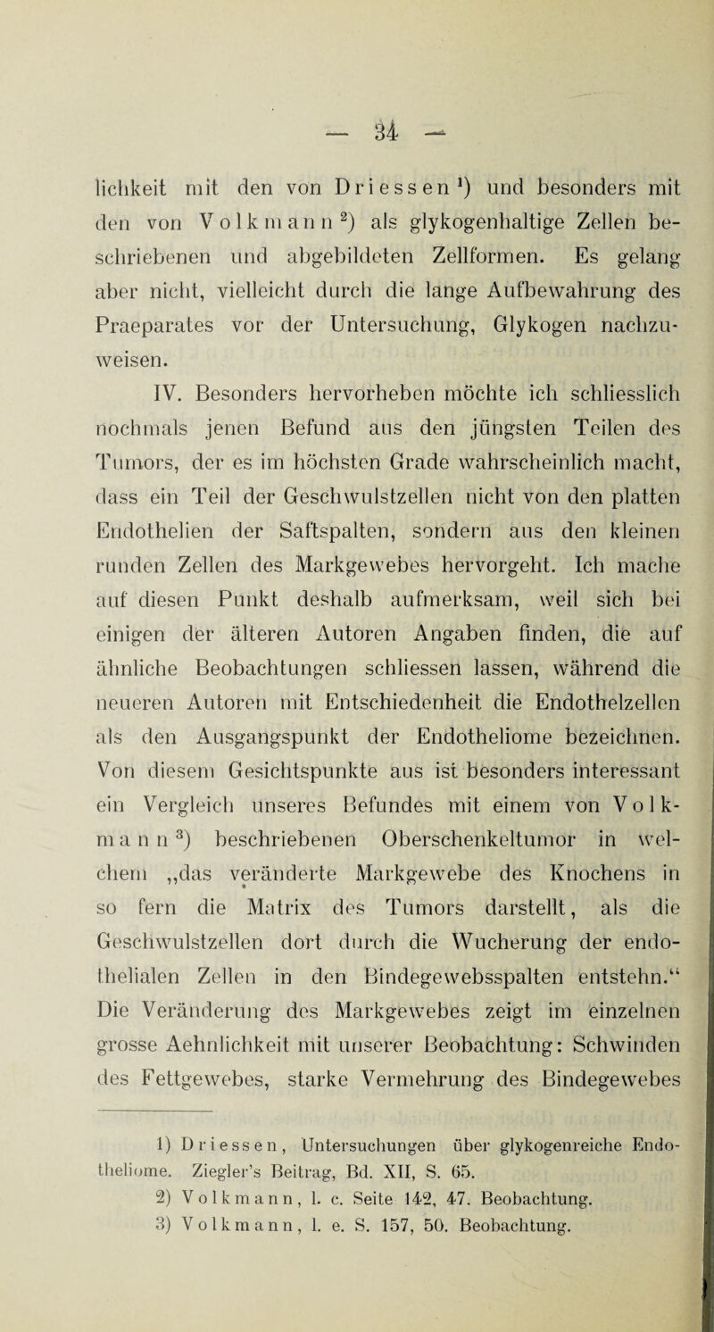 iichkeit mit den von Dri essen1) und besonders mit den von Volk m a n n 2) als glykogenhaltige Zellen be¬ schriebenen und abgebildeten Zellformen. Es gelang aber nicht, vielleicht durch die lange Aufbewahrung des Praeparates vor der Untersuchung, Glykogen nachzu¬ weisen. IV. Besonders hervorheben möchte ich schliesslich nochmals jenen Befund aus den jüngsten Teilen des Tumors, der es im höchsten Grade wahrscheinlich macht, dass ein Teil der Geschwulstzellen nicht von den platten Endothelien der Saftspalten, sondern aus den kleinen runden Zellen des Markgewebes hervorgeht. Ich mache auf diesen Punkt deshalb aufmerksam, weil sich bei einigen der älteren Autoren Angaben finden, die auf ähnliche Beobachtungen schliessen lassen, während die neueren Autoren mit Entschiedenheit die Endothelzellen als den Ausgangspunkt der Endotheliome bezeichnen. Von diesem Gesichtspunkte aus ist besonders interessant ein Vergleich unseres Befundes mit einem von Volk¬ mann3) beschriebenen Oberschenkeltumor in wel¬ chem „das veränderte Markgewebe des Knochens in so fern die Matrix des Tumors darstellt, als die Geschwulstzellen dort durch die Wucherung der endo¬ thelialen Zellen in den Bindegewebsspalten entstehn.“ Die Veränderung des Markgewebes zeigt im einzelnen grosse Aehnlichkeit mit unserer Beobachtung: Schwinden des Fettgewebes, starke Vermehrung des Bindegewebes 1) Driessen, Untersuchungen über glykogenreiche Endo¬ theliome. Ziegler’s Beitrag, Bd. XII, S. 65. 2) Volkmann, 1. c. Seite 142, 47. Beobachtung. 3) Volkmann, 1. e. S. 157, 50. Beobachtung.