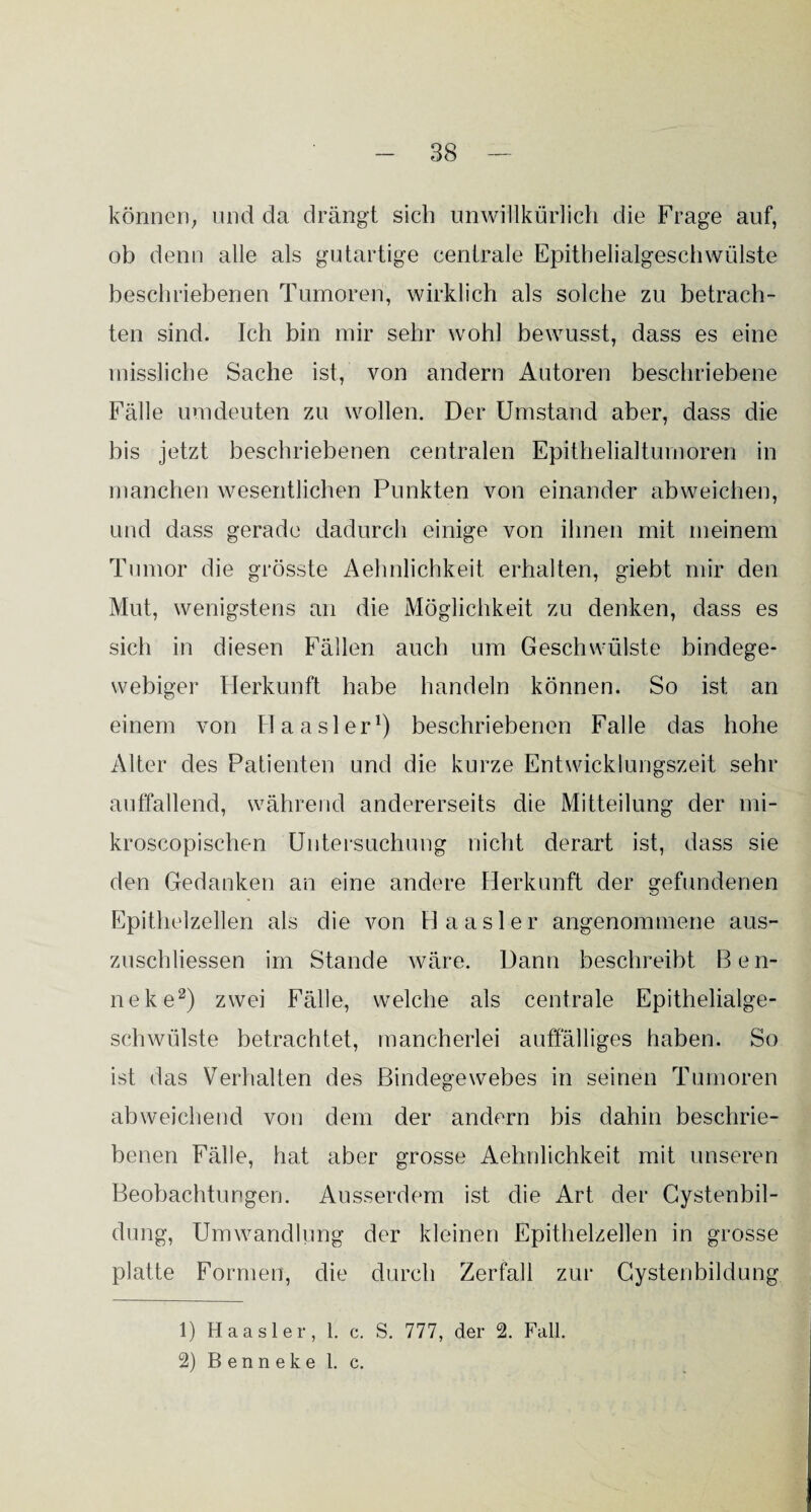 können; und da drängt sich unwillkürlich die Frage auf, ob denn alle als gutartige centrale Epithelialgeschwülste beschriebenen Tumoren, wirklich als solche zu betrach¬ ten sind. Ich bin mir sehr wohl bewusst, dass es eine missliche Sache ist, von andern Autoren beschriebene Fälle umdeuten zu wollen. Der Umstand aber, dass die bis jetzt beschriebenen centralen Epithelialtumoren in manchen wesentlichen Punkten von einander abweichen, und dass gerade dadurch einige von ihnen mit meinem Tumor die grösste Aehnlichkeit erhalten, giebt mir den Mut, wenigstens an die Möglichkeit zu denken, dass es sich in diesen Fällen auch um Geschwülste bindege¬ webiger Herkunft habe handeln können. So ist an einem von Haasler1) beschriebenen Falle das hohe Alter des Patienten und die kurze Entwicklungszeit sehr auffallend, während andererseits die Mitteilung der mi- kroscopischen Untersuchung nicht derart ist, dass sie den Gedanken an eine andere Herkunft der gefundenen Epithelzellen als die von Haasler angenommene aus- zuschliessen im Stande wäre. Dann beschreibt Ben- neke2) zwei Fälle, welche als centrale Epithelialge¬ schwülste betrachtet, mancherlei auffälliges haben. So ist das Verhalten des Bindegewebes in seinen Tumoren abweichend von dem der andern bis dahin beschrie¬ benen Fälle, hat aber grosse Aehnlichkeit mit unseren Beobachtungen. Ausserdem ist die Art der Cystenbil¬ dung, Umwandlung der kleinen Epithelzellen in grosse platte Formen, die durch Zerfall zur Cystenbildung 1) Haasler, 1. c. S. 777, der 2. Fall. 2) Benneke 1. c.