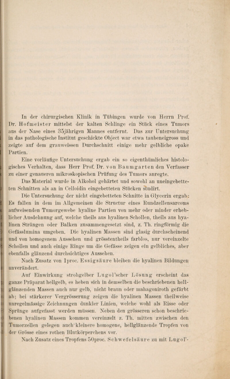Pr. Hofmeister mittelst der kalten Schlinge ein Stück eines Tumors aus der Nase eines 35jährigen Mannes entfernt. Das zur Untersuchung in das pathologische Institut geschickte Object war etwa taubeneigross und zeigte auf dem gramveissen Durchschnitt einige mehr gelbliche opake Partien. Eine vorläufige Untersuchung ergab ein so eigenthümliches histolo¬ gisches Verhalten, dass Herr Prof. Dr. von Baum garten den Verfasser zu einer genaueren mikroskopischen Prüfung des Tumors anregte. Das Material wurde in Alkohol gehärtet und sowohl an uneingebette¬ ten Schnitten als an in Celloidin eingebetteten Stücken sludirt. Die Untersuchung der nicht eingebetteten Schnitte in Glycerin ergab: Es fallen in dem im Allgemeinen die Structur eines Rundzellensarcoms aufweisenden Tumorgewebe hyaline Partien von mehr oder minder erheb¬ licher Ausdehnung auf, welche tlieils aus hyalinen Schollen, theils aus hya¬ linen Strängen oder Balken zusammengesetzt sind, z. Th. ringförmig die Gefässlumina umgeben. Die hyalinen Massen sind glasig durchscheinend und von homogenem Aussehen und grösstentheils farblos, nur vereinzelte Schollen und auch einige Ringe um die Gefässe zeigen ein gelbliches, aber ebenfalls glänzend durchsichtiges Aussehen. Nach Zusatz von lproc. Essigsäure bleiben die hyalinen Bildungen unverändert. Auf Einwirkung strohgelber LugoPscher Lösung erscheint das ganze Präparat hellgelb, es heben sich in demselben die beschriebenen hell¬ glänzenden Massen auch nur gelb, nicht braun oder niahagoniroth gefärbt ab; bei stärkerer Vergrösserung zeigen die hyalinen Massen theilweise unregelmässige Zeichnungen dunkler Linien, welche wohl als Risse oder Sprünge aufgefasst werden müssen. Neben den grösseren schon beschrie¬ benen hyalinen Massen kommen vereinzelt z. Th. mitten zwischen den Tumorzellen gelegen auch'kleinere homogene, hellglänzende Tropfen von der Grösse eines rotlien Blutkörperchens vor. Nach Zusatz eines Tropfens 50proc. Schwefelsäure zu mit Lugol’-
