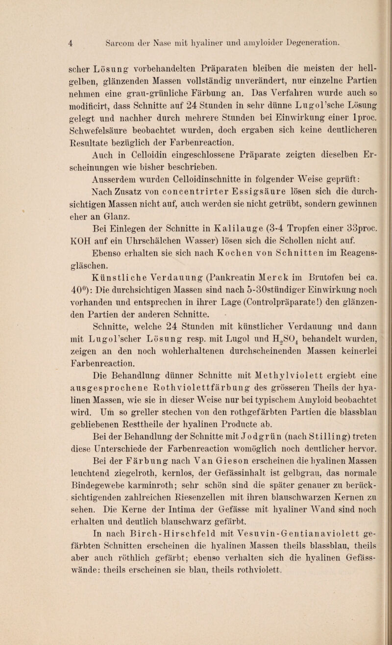 scher Lösung vorbehandelten Präparaten bleiben die meisten der hell¬ gelben, glänzenden Massen vollständig unverändert, nur einzelne Partien nehmen eine grau-grünliche Färbung an. Das Verfahren wurde auch so modificirt, dass Schnitte auf 24 Stunden in sehr dünne Lugol’sche Lösung gelegt und nachher durch mehrere Stunden bei Einwirkung einer lproc. Schwefelsäure beobachtet wurden, doch ergaben sich keine deutlicheren Resultate bezüglich der Farbenreaction. Auch in Celloidin eingeschlossene Präparate zeigten dieselben Er¬ scheinungen wie bisher beschrieben. Ausserdem wurden Celloidinschnitte in folgender Weise geprüft: Nach Zusatz von concentrirter Essigsäure lösen sich die durch¬ sichtigen Massen nicht auf, auch werden sie nicht getrübt, sondern gewinnen eher an Glanz. Bei Einlegen der Schnitte in Kalilauge (3-4 Tropfen einer 83proc. KOH auf ein Uhrschälchen Wasser) lösen sich die Schollen nicht auf. Ebenso erhalten sie sich nach Kochen von Schnitten im Reagens- gläschen. Künstliche Verdauung (Pankreatin Merck im Brutofen bei ca. 40°): Die durchsichtigen Massen sind nach 5-30stündiger Einwirkung noch vorhanden und entsprechen in ihrer Lage (Controlpräparate!) den glänzen¬ den Partien der anderen Schnitte. Schnitte, welche 24 Stunden mit künstlicher Verdauung und dann mit LugoPscher Lösung resp. mit Lugol und H2S04 behandelt wurden, zeigen an den noch wohlerhaltenen durchscheinenden Massen keinerlei Farbenreaction. Die Behandlung dünner Schnitte mit Methylviolett ergiebt eine ausgesprochene Rothviolettfärbung des grösseren Theils der hya¬ linen Massen, wie sie in dieser Weise nur bei typischem Amyloid beobachtet wird. Um so greller stechen von den rothgefärbten Partien die blassblau gebliebenen Resttheile der hyalinen Producte ab. Bei der Behandlung der Schnitte mit Jodgrün (nach Stilling) treten diese Unterschiede der Farbenreaction womöglich noch deutlicher hervor. Bei der Färbung nach Van Gieson erscheinen die hyalinen Massen leuchtend ziegelroth, kernlos, der Gefässinhalt ist gelbgrau, das normale Bindegewebe karminroth; sehr schön sind die später genauer zu berück¬ sichtigenden zahlreichen Riesenzellen mit ihren blauschwarzen Kernen zu sehen. Die Kerne der Intima der Gefässe mit livaliner Wand sind noch erhalten und deutlich blauschwarz gefärbt. In nach Birch-IIirschfeld mit Vesuvin-Gentianaviolett ge¬ färbten Schnitten erscheinen die hyalinen Massen theils blassblau, theils aber auch röthlicli gefärbt; ebenso verhalten sich die hyalinen Gefäss- wände: theils erscheinen sie blau, theils rothviolett.