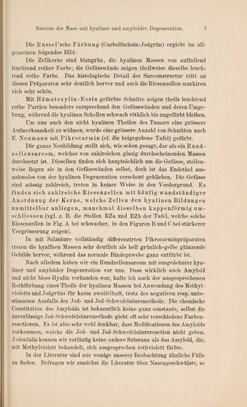 Die Rüssel’sehe Färbung (Carboifuchsin-Jodgrün) ergiebt im all¬ gemeinen folgendes Bild: Die Zellkerne sind blaugrün, die hyalinen Massen von auffallend leuchtend rother Farbe; die Gefässwände zeigen theilweise dieselbe leuch¬ tend rothe Farbe. Das histologische Detail der Sarcomstructur tritt an diesen Präparaten sehr deutlich hervor und auch die Riesenzellen markiren sich sehr schön. Mit Hämatoxylin-Eosin gefärbte Schnitte zeigen theils leuchtend rothe Partien besonders entsprechend den Gefässwänden und deren Umge¬ bung, während die hyalinen Schollen schwach röthlich bis ungefärbt bleiben. Um nun auch den nicht hyalinen Theilen des Tumors eine grössere Aufmerksamkeit zu widmen, wurde eine grössere Anzahl von Schnitten nach E. Neu mann mit Pikrocarinin (cf. die beigegebene Tafel) gefärbt. Die ganze Neubildung stellt sich, wie schon gesagt, dar als ein Rund - zel len sarcom, welches von zahlreichen glasig durchscheinenden Massen durchsetzt ist. Dieselben finden sich hauptsächlich um die Gefässe, stellen¬ weise liegen sie in den Gefässwänden selbst, doch ist das Endothel aus¬ nahmslos von der hyalinen Degeneration verschont geblieben. Die Gefässe sind mässig zahlreich, treten in keiner Weise in den Vordergrund. Es finden sich zahlreiche Riesenzellen mit häufig wandständiger Anordnung der Kerne, welche Zellen den hyalinen Bildungen unmittelbar anliegen, manchmal dieselben kappenförmig um- scliHessen (vgl. z. B. die Stellen RZa und RZb der Tafel, welche solche Riesenzellen in Fig. A bei schwacher, in den Figuren B und C bei stärkerer Vergrösserung zeigen). In mit Salzsäure vollständig differenzirten Pikrocarminpräparaten treten die hyalinen Massen sehr deutlich als hell grünlich-gelbe glänzende Gebilde hervor, während das normale Bindegewebe ganz entfärbt ist. Nach alledem haben wir ein Rundzellensarcom mit ausgedehnter hya¬ liner und amyloider Degeneration vor uns. Dass wirklich auch Amyloid und nicht bloss Hyalin vorhanden war, halte ich nach der ausgesprochenen Rothfärbung eines Theils der hyalinen Massen bei Anwendung des Methyl¬ violetts und Jodgrüns für kaum zweifelhaft, trotz des negativen resp. unbe¬ stimmten Ausfalls der Jod- und Jod-Schwefelsäuremethode. Die chemische Constitution des Amyloids ist bekanntlich keine ganz constante, selbst die zuverlässige Jod-Schwefelsäuremethode giebt oft sehr verschiedene Farben- reactionen. Es ist also sehr wohl denkbar, dass Modificationen des Amvloids Vorkommen, welche die Jod- und Jod-Schwefelsäurereaction nicht geben. Jedenfalls kennen wir vorläufig keine andere Substanz als das Amyloid, die, mit Methylviolett behandelt, sich ausgesprochen rothviolett färbte. In der Literatur sind nur wenige unserer Beobachtung ähnliche Fälle zu finden. Befragen wir zunächst die Literatur über Nasengeschwülste, so