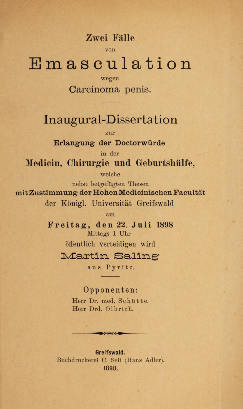 Zwei Fülle von Emasculation wegen Carcinoma penis. Inaugural-Dissertation zur Erlangung der Doctorwürde in der Medicin, Chirurgie und Gehurtsliiilfe, wTelche nebst beigefügten Thesen mit Zustimmung der Hohen Medicinischen Facultät der Königl. Universität Greifswald am Freitag, den 22. Juli 1898 Mittags 1 Uhr öffentlich verteidigen wird HMIartin Saling1 aus Pyritz. Opponenten: Herr Dr. med. Schütte. Herr Drd. Olbrich. Greifswald. Buchdruckerei C. Seil (Haus Adler). 1898.