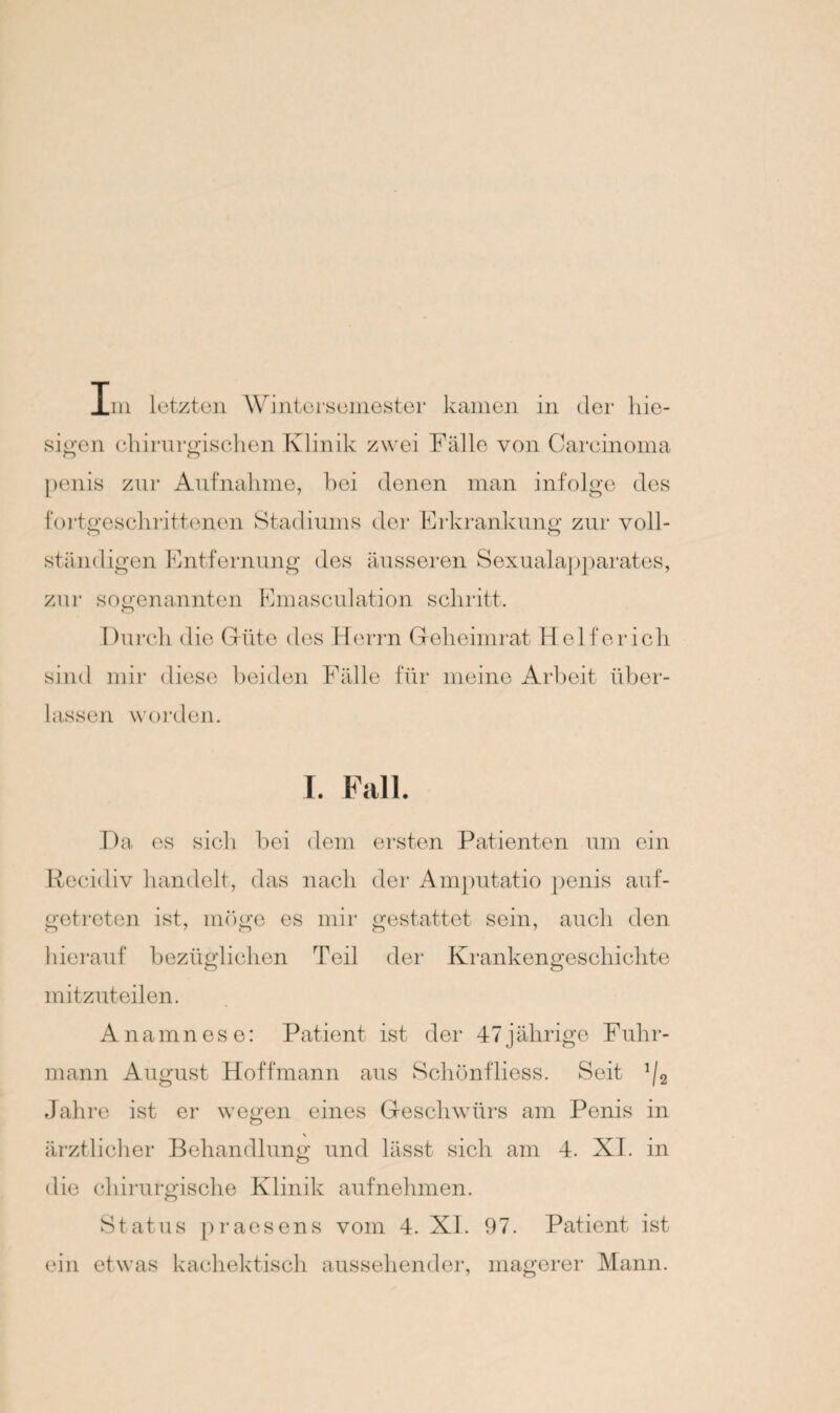 Im letzten Wintersemester kamen in der hie¬ sigen chirurgischen Klinik zwei Fälle von Carcinoma penis zur Aufnahme, hei denen man infolge des fortgeschrittenen Stadiums der Erkrankung zur voll- o o ständigen Entfernung des äusseren Sexualapparates, zur sogenannten Emasculation schritt. Durch die Güte des Herrn Geheimrat Helfer ich sind mir diese beiden Fälle für meine Arbeit über¬ lassen worden. I. Fall. Da es sich bei dem ersten Patienten um ein Recidiv handelt, das nach der Amputatio penis auf¬ getreten ist, möge es mir gestattet sein, auch den hierauf bezüglichen Teil der Krankengeschichte mitzuteilen. Anamnese: Patient ist der 47jährige Fuhr¬ mann August Hoff mann aus Schönfliess. Seit !/2 Jahre ist er wegen eines Geschwürs am Penis in ärztlicher Behandlung und lässt sich am 4. XI. in die chirurgische Klinik aufnehmen. Status praesens vom 4. XI. 97. Patient ist ein etwas kachektisch aussehender, magerer Mann.