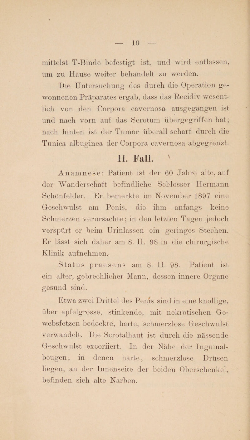 mittelst T-Binde befestigt ist, und wird entlassen, um zu Hause weiter behandelt zu werden. Die Untersuchung des durch die Operation ge¬ wonnenen Präparates ergab, dass das Becidiv wesent¬ lich von den Corpora cavernosa ausgegangen ist und nach vorn auf das Scrotum übergegriffen hat; nach hinten ist der Tumor überall scharf durch die Tunica albuginea der Corpora cavernosa abgegrenzt. II. Fall. ' Anamnese: Patient ist der 60 Jahre alte, auf der Wanderschaft befindliche Schlosser Hermann Schönfelder. Er bemerkte im November 1897 eine Geschwulst am Penis, die ihm anfangs keine Schmerzen verursachte; in den letzten Tagen jedoch verspürt er beim Urinlassen ein geringes Stechen. Er lässt sich daher am 8. II. 98 in die chirurgische Klinik auf nehmen. Status praesens am 8. II. 98. Patient ist ein alter, gebrechlicher Mann, dessen innere Organe gesund sind. Etwa zwei Drittel des Penis sind in eine knollige, über apfelgrosse, stinkende, mit nekrotischen Ge- websfetzen bedeckte, harte, schmerzlose Geschwulst verwandelt. Die Scrotalhaut ist durch die nässende Geschwulst excoriiert. In der Nähe der Inguinal¬ beugen, in denen harte, schmerzlose Drüsen liegen, an der Innenseite der beiden Oberschenkel, befinden sich alte Narben.