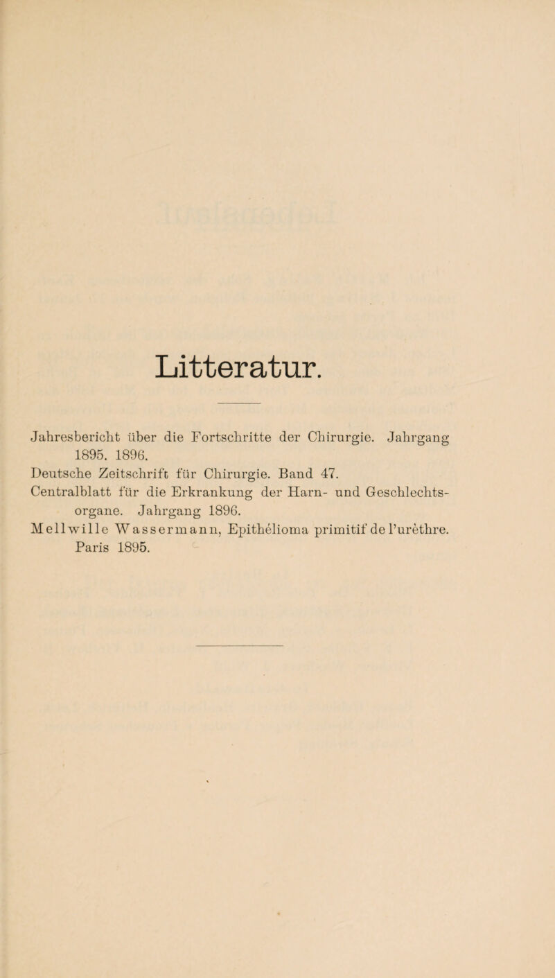 Litteratur. Jahresbericht über die Fortschritte der Chirurgie. Jahrgang 1895. 1896. Deutsche Zeitschrift für Chirurgie. Band 47. Centralblatt für die Erkrankung der Harn- und Geschlechts¬ organe. Jahrgang 1896. Mellwille Wassermann, Epithelioma primitif de l’urethre. Paris 1895.