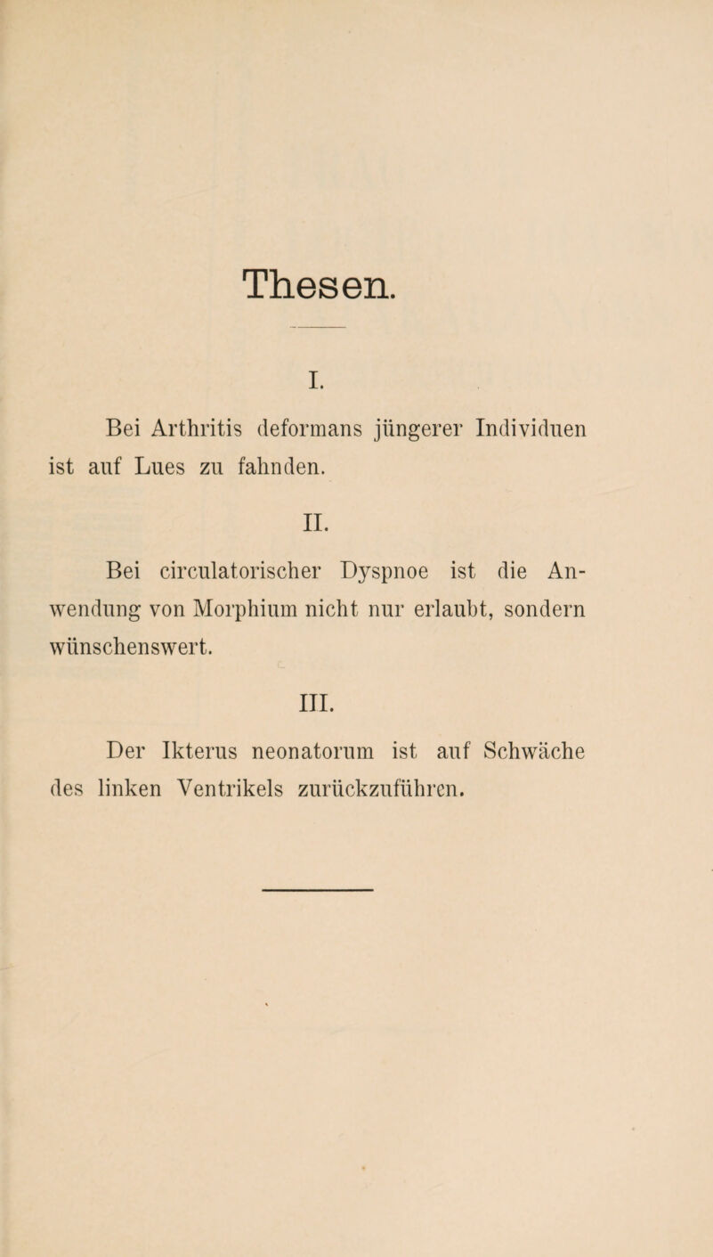 Thesen. i. Bei Arthritis defortnans jüngerer Individuen ist auf Lues zu fahnden. II. Bei circulatorischer Dyspnoe ist die An¬ wendung von Morphium nicht nur erlaubt, sondern wünschenswert. III. Der Ikterus neonatorum ist auf Schwäche des linken Ventrikels zurückzuführen.