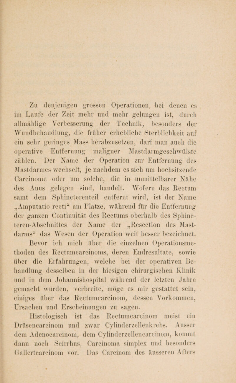 Zu denjenigen grossen Operationen, bei denen cs im Laufe der Zeit mehr und mehr gelungen ist, durch allmähligc Verbesserung der Technik, besonders der Wundbehandlung, die früher erhebliche Sterblichkeit auf ein sehr geringes Mass herabzusetzen, darf man auch die operative Entfernung maligner Mastdarmgeschwülste zählen. Der Name der Operation zur Entfernung des Mastdarmes wechselt, je nachdem es sich um hochsitzende Carcinome oder um solche, die in unmittelbarer Nähe des Anus gelegen sind, handelt. Wofern das Rectum samt dem Sphincterenteil entfernt wird, ist der Name „Ainputatio recti“ am Platze, während für die Entfernung der ganzen Continuität des Rectums oberhalb des Sphinc- tercn-Abschnittcs der Name der „Resection des Mast- darms“ das Wesen der Operation weit besser bezeichnet. Bevor ich mich über die einzelnen Operationsme¬ thoden des Rectumcarcinoins, deren Endresultate, sowie über die Erfahrungen, welche bei der operativen Be¬ handlung desselben in der hiesigen chirurgischen Klinik und in dem Johannishospital während der letzten Jahre gemacht wurden, verbreite, möge es mir gestattet sein, einiges über das Rectumcarcinom, dessen Vorkommen, Ursachen und Erscheinungen zu sagen. Histologisch ist das Rectumcarcinom meist ein Drüsencarcinom und zwar Cylinderzellenkrebs. Ausser dem Adenocarcinom, dem Cylinderzellencarcinom, kommt dann noch Scirrhus, Carcinoma simplex und besonders Gallertcarcinom vor. Das Careinom des äusseren Alters