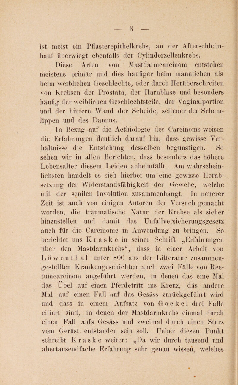 ist meist ein Pflasterepithelkrebs, an der Afterschleim¬ haut überwiegt ebenfalls der Cylinderzellenkrebs. Diese Arten von Mastdarmcarcinom entstehen meistens primär und dies häufiger beim männlichen als beim weiblichen Geschlechte, oder durch Herüberschreiten von Krebsen der Prostata, der Harnblase und besonders häufig der weiblichen Geschlechtsteile, der Vaginalportion und der hintern Wand der Scheide, seltener der Scham¬ lippen und des Damms. In Bezug auf die Aethiologie des Carcinoms weisen die Erfahrungen deutlich darauf hin, dass gewisse Ver¬ hältnisse die Entstehung desselben begünstigen. So sehen wir in allen Berichten, dass besonders das höhere Lebensalter diesem Leiden anheimfällt. Am wahrschein¬ lichsten handelt es sich hierbei um eine gewisse Herab¬ setzung der Widerstandsfähigkeit der Gewebe, welche mit der senilen Involution zusammenhängt. In neuerer Zeit ist auch von einigen Autoren der Versuch gemacht worden, die traumatische Natur der Krebse als sicher hinzustellen und damit das Unfallversicherungsgesetz auch für die Carcinome in Anwendung zu bringen. So berichtet uns Kraske in seiner Schrift „Erfahrungen über den Mastdarmkrebs“, dass in einer Arbeit von Löwenthal unter 800 aus der Litteratur zusammen¬ gestellten Krankengeschichten auch zwei Fälle von Rec- tumcarcinom angeführt werden, in denen das eine Mal • • das Übel auf einen Pferdetritt ins Kreuz, das andere Mal auf einen Fall auf das Gesäss zurückgeführt wird und dass in einem Aufsatz von Gockel drei Fälle citiert sind, in denen der Mastdarmkrebs einmal durch einen Fall aufs Gesäss und zweimal durch einen Sturz vom Gerüst entstanden sein soll. Ueber diesen Punkt schreibt Kraske weiter: „Da wir durch tausend und abertausendfache Erfahrung sehr genau wissen, welches