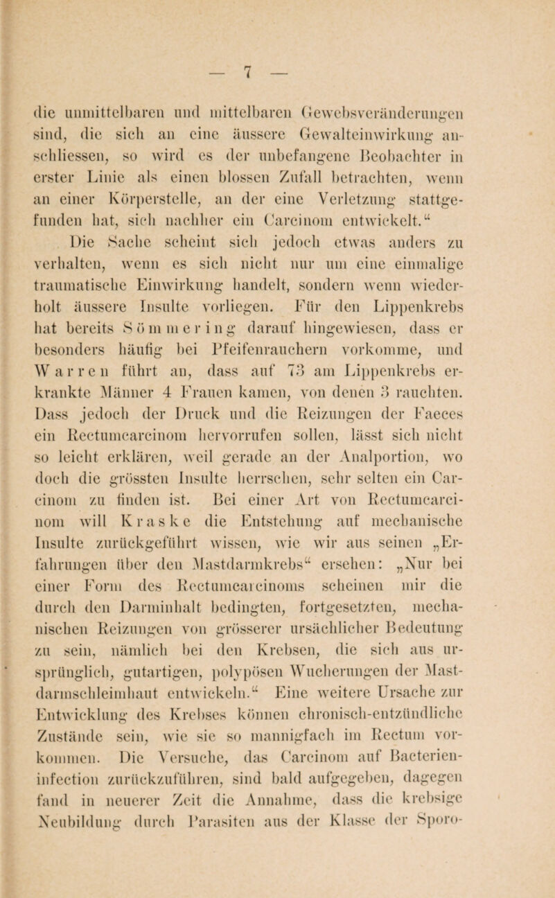 die unmittelbaren und mittelbaren Gewebsveränderungen sind, die sieh an eine äussere Gewalteinwirkung an- sehliessen, so wird cs der unbefangene Beobachter in erster Linie als einen blossen Zufall betrachten, wenn an einer Körperstelle, an der eine Verletzung stattge¬ funden hat, si(di nachher ein Carcinoni entwickelt.“ Die Sache scheint sich jedoch etwas anders zu verhalten, wenn es sich nicht nur um eine einmalige traumatische Einwirkung handelt, sondern wenn wieder¬ holt äussere Insulte vorliegen. Für den Lippenkrebs hat bereits 8 ö m m e r i n g darauf hingewiesen, dass er besonders häufig bei Pfeifenrauchern vorkomme, und War re n führt an, dass auf 73 am Lippenkrebs er¬ krankte Männer 4 Frauen kamen, von denen 3 rauchten. Dass jedoch der Druck und die Reizungen der Faeces ein Rectumcarcinom her vorrufen sollen, lässt sich nicht so leicht erklären, weil gerade an der Analportion, wo doch die grössten Insulte herrschen, sehr selten ein Car- cinom zu finden ist. Bei einer Art von Rectumcarci¬ nom will K r a ske die Entstehung auf mechanische Insulte zurückgeführt wissen, wie wir aus seinen „Er¬ fahrungen über den Mastdarmkrebs“ ersehen: „Nur bei einer Form des Rectumcaicinoms scheinen mir die durch den Darminhalt bedingten, fortgesetzten, mecha¬ nischen Reizungen von grösserer ursächlicher Bedeutung zu sein, nämlich bei den Krebsen, die sich aus ur¬ sprünglich, gutartigen, polypösen Wucherungen der Mast- darmschleimhaut entwickeln.“ Eine weitere Ursache zur Entwicklung des Krebses können chronisch-entzündliche Zustände sein, wie sie so mannigfach im Rectum Vor¬ kommen. Die Versuche, das Carcinoni auf Bactcrien- infection zurückzuführen, sind bald aufgegeben, dagegen fand in neuerer Zeit die Annahme, dass die krebsige Neubildung durch Parasiten aus der Klasse der Sporo-