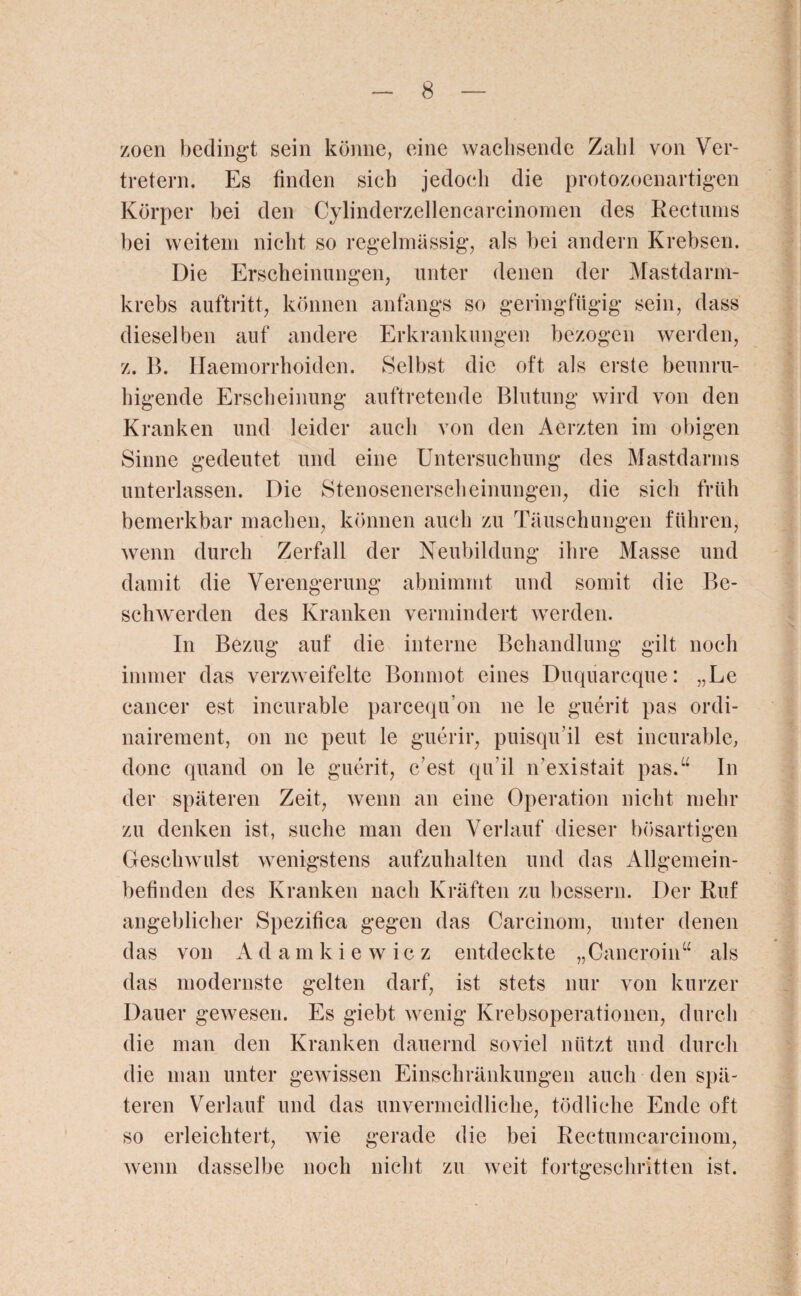 zoen bedingt sein könne, eine wachsende Zahl von Ver¬ tretern. Es finden sich jedoch die protozoenartigen Körper bei den Cylinderzellencarcinomen des Rectums bei weitem nicht so regelmässig, als bei andern Krebsen. Die Erscheinungen, unter denen der Mastdarm¬ krebs auftritt, können anfangs so geringfügig sein, dass dieselben auf andere Erkrankungen bezogen werden, z. B. Haemorrhoiden. Selbst die oft als erste beunru¬ higende Erscheinung auftretende Blutung wird von den Kranken und leider auch von den Aerzten im obigen Sinne gedeutet und eine Untersuchung des Mastdarms unterlassen. Die Stenosenerscheinungen, die sich früh bemerkbar machen, können auch zu Täuschungen führen, wenn durch Zerfall der Neubildung ihre Masse und damit die Verengerung abnimmt und somit die Be¬ schwerden des Kranken vermindert werden. In Bezug auf die interne Behandlung gilt noch immer das verzweifelte Bonmot eines Duquarcque: „Le cancer est incurable parcequ’on ne le guerit pas ordi- nairement, on ne peut le guerir, puisqu'il est incurable, donc quand on le guerit, c est qu'il n’existait pas.“ In der späteren Zeit, wenn an eine Operation nicht mehr zu denken ist, suche man den Verlauf dieser bösartigen Geschwulst wenigstens aufzuhalten und das Allgemein¬ befinden des Kranken nach Kräften zu bessern. Der Ruf angeblicher Spezifica gegen das Carcinom, unter denen das von Adamkie wie z entdeckte „Oancroin“ als das modernste gelten darf, ist stets nur von kurzer Dauer gewesen. Es giebt wenig Krebsoperationen, durch die man den Kranken dauernd soviel nützt und durch die man unter gewissen Einschränkungen auch den spä¬ teren Verlauf und das unvermeidliche, tödliche Ende oft so erleichtert, wie gerade die bei Rectumcarcinom, wenn dasselbe noch nicht zu weit fortgeschritten ist.