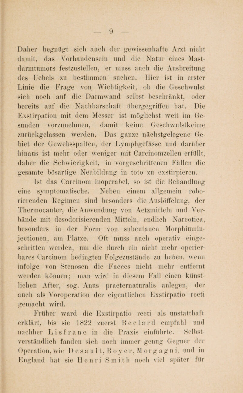 Daher begnügt sich auch der gewissenhafte Arzt nicht damit, das Vorhandensein und die Natur eines Mast¬ darmtumors festzustellen, er muss auch die Ausbreitung des Uebels zu bestimmen suchen. Hier ist in erster Linie die Frage von Wichtigkeit, ob die Geschwulst sich noch auf die Darmwand selbst beschränkt, oder bereits auf die Nachbarschaft übergegriffen hat. Die Exstirpation mit dem Messer ist möglichst weit im Ge¬ sunden vorzunehmen, damit keine Geschwulstkeime zurückgelassen werden. Das ganze nächstgelegene Ge¬ biet der Gewebsspalten, der Lymphgefässe und darüber hinaus ist mehr oder weniger mit Carcinomzcllen erfüllt, daher die Schwierigkeit, in vorgeschrittenen Fällen die gesamte bösartige Neubildung in toto zu exstirpieren. Ist das Careinom inoperabel, so ist die Behandlung eine symptomatische. Neben einem allgemein robo- rierenden Regimen sind besonders die Auslöffelung, der Thcrmocautcr, die Anwendung von Aetzmitteln und Ver¬ bände mit desodorisierenden Mitteln, endlich Narcotica, besonders in der Form von subcutanen Morphiumin- jectionen, am Platze. Oft muss auch operativ einge¬ schritten werden, um die durch ein nicht mehr operier¬ bares Carcinom bedingten Folgezustände zu liehen, wenn infolge von Stenosen die Faeces nicht mehr entfernt werden können; man wird in diesem Fall einen künst¬ lichen After, sog. Anus praeternaturalis anlegen, der auch als Voroperation der eigentlichen Exstirpatio recti gemacht wird. Früher ward die Exstirpatio recti als unstatthaft erklärt, bis sie 1822 zuerst Beelard empfahl und nachher Lisfranc in die Praxis einführte. Selbst¬ verständlich fanden sich noch immer genug Gegner der Operation, wie D esa u 11, B oy er, M org agn i, und in England hat sie Henri Smith noch viel später für
