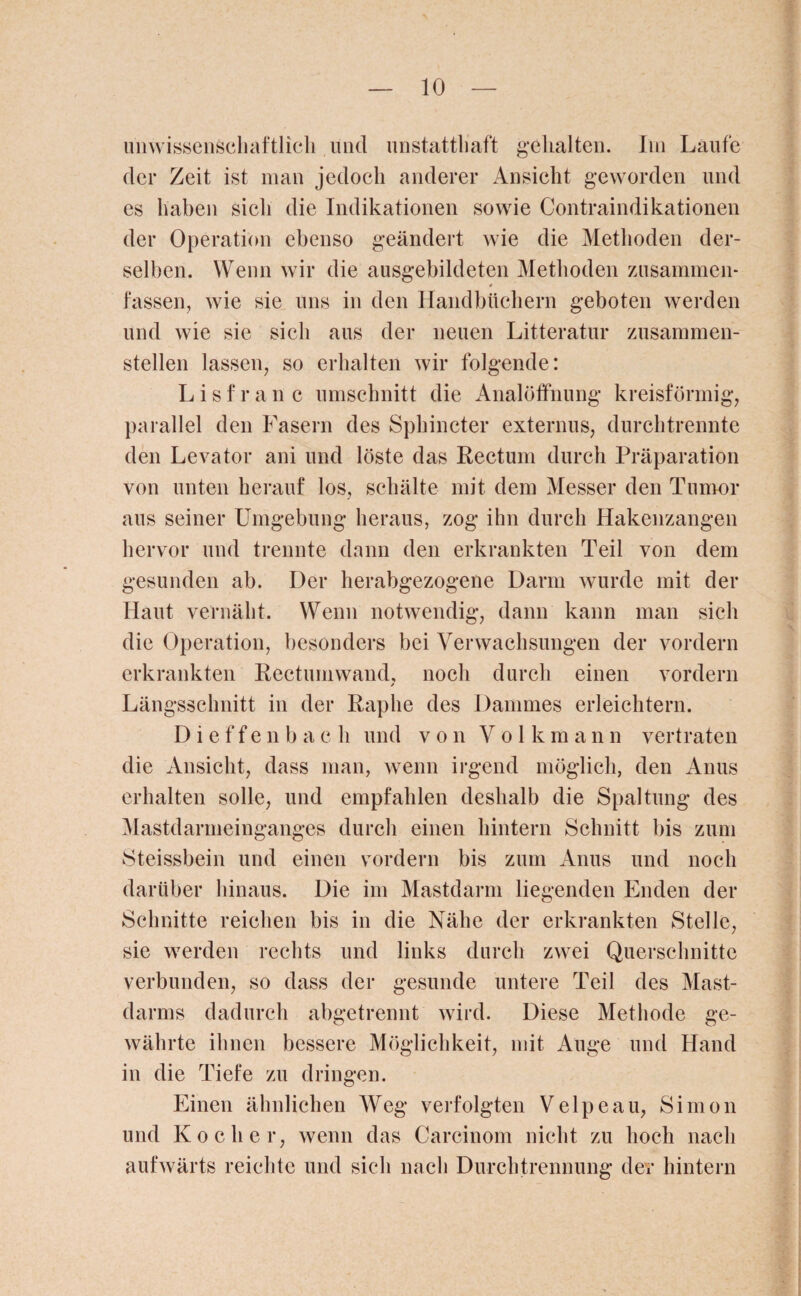 unwissenschaftlich lind unstatthaft gehalten. Itn Laufe der Zeit ist man jedoch anderer Ansicht geworden und es haben sicli die Indikationen sowie Contraindikationen der Operation ebenso geändert wie die Methoden der¬ selben. Wenn wir die ausgebildeten Methoden zusammen* fassen, wie sie uns in den Handbüchern geboten werden und wie sie sich aus der neuen Litteratur zusammen¬ stellen lassen, so erhalten wir folgende: L i s f r a n c Umschnitt die Analöffnung kreisförmig, parallel den Fasern des Sphincter externus, durchtrennte den Levator ani und löste das Rectum durch Präparation von unten herauf los, schälte mit dem Messer den Tumor aus seiner Umgebung heraus, zog ihn durch Hakenzangen hervor und trennte dann den erkrankten Teil von dem gesunden ab. Der herabgezogene Darm wurde mit der Haut vernäht. Wenn notwendig, dann kann man sich die Operation, besonders bei Verwachsungen der vordem erkrankten Rectum wand, noch durch einen vordem Längsschnitt in der Raplie des Dammes erleichtern. Dieffenbach und von Volkmann vertraten die Ansicht, dass man, wenn irgend möglich, den Anus erhalten solle, und empfahlen deshalb die Spaltung des Mastdarmeinganges durch einen hintern Schnitt bis zum Steissbein und einen vordem bis zum Anus und noch darüber hinaus. Die im Mastdarm liegenden Enden der Schnitte reichen bis in die Nähe der erkrankten Stelle, sie werden rechts und links durch zwei Querschnitte verbunden, so dass der gesunde untere Teil des Mast¬ darms dadurch abgetrennt wird. Diese Methode ge¬ währte ihnen bessere Möglichkeit, mit Auge und Hand in die Tiefe zu dringen. Einen ähnlichen Weg verfolgten Velpe au, Simon und Kocher, wenn das Carcinom nicht zu hoch nach aufwärts reichte und sich nach Durchtrennung der hintern