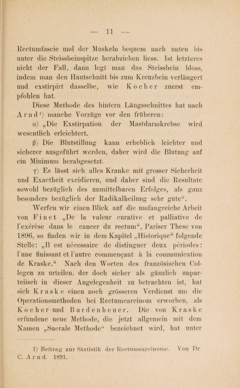 Rectumfascie und der Muskeln bequem nach unten bis nicht der Fall, dann legt man das Steissbein bloss, indem man den Hautschnitt bis zum Kreuzbein verlängert und exstirpirt dasselbe, wie Kocher zuerst em¬ pfohlen hat. Diese Methode des hintern Längsschnittes hat nach Arnd1) manche Vorzüge vor den früheren: a) „Die Exstirpation der Mastdarmkrebse wird wesentlich erleichtert. ß) Die Blutstillung kann erheblich leichter und sicherer ausgeführt werden, daher wird die Blutung auf ein Minimum herabgesetzt. y) Es lässt sich alles Kranke mit grosser Sicherheit und Exactheit excidieren, und daher sind die Resultate sowohl bezüglich des unmittelbaren Erfolges, als ganz besonders bezüglich der Radikalheilung sehr gute“. Werfen wir einen Blick auf die umfangreiche Arbeit von Einet „De la valeur curative et palliative de Texerese dans le cancer du rectum“, Pariser These von 1896, so finden wir in dem Kapitel „Historique“ folgende Stelle: „11 est necessaire de distinguer deux periodes: l’une finissant et l’autre commcngant ä la communication de Kraske.“ Nach den Worten des französischen Col- legen zu urteilen, der doch sicher als gänzlich unpar¬ teiisch in dieser Angelegenheit zu betrachten ist, hat sich Kraske einen noch grösseren Verdienst um die Operationsmethoden bei Rectumcarcinom erworben, als K o eher und B ar d enheuer. Die von Kraske erfundene neue Methode, die jetzt allgemein mit dem Namen „Sacrale Methode“ bezeichnet wird, hat unter 1) Beitrag zur Statistik der Rectunicarcinonie. N on Pr. C. A r n d. 1891.