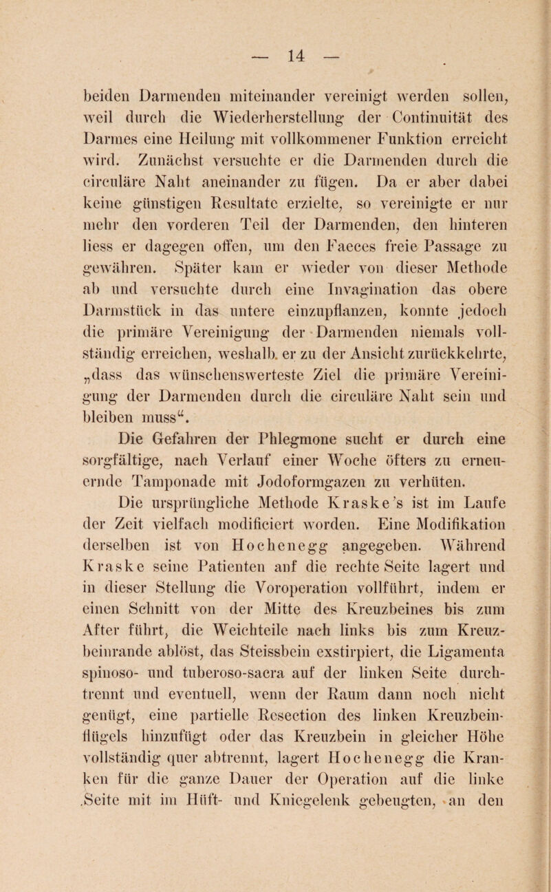 beiden Darmenden miteinander vereinigt werden sollen, weil durch die Wiederherstellung der Continuität des Darmes eine Heilung mit vollkommener Funktion erreicht wird. Zunächst versuchte er die Darmenden durch die circulare Naht aneinander zu fügen. Da er aber dabei keine günstigen Resultate erzielte, so vereinigte er nur mehr den vorderen Teil der Darmenden, den hinteren liess er dagegen offen, um den Faeces freie Passage zu gewähren. Später kam er wieder von dieser Methode ab und versuchte durch eine Invagination das obere Darmstück in das untere einzupflanzen, konnte jedoch die primäre Vereinigung der Darmenden niemals voll¬ ständig erreichen, weshalb, er zu der Ansicht zurückkehrte, „dass das wünschenswerteste Ziel die primäre Vereini¬ gung der Darmenden durch die circuläre Naht sein und bleiben muss“. Die Gefahren der Phlegmone sucht er durch eine sorgfältige, nach Verlauf einer Woche öfters zu erneu¬ ernde Tamponade mit Jodoformgazen zu verhüten. Die ursprüngliche Methode Kraske’s ist im Laufe der Zeit vielfach modificiert worden. Eine Modifikation derselben ist von Hochenegg angegeben. Während Kraske seine Patienten anf die rechte Seite lagert und in dieser Stellung die Voroperation vollführt, indem er einen Schnitt von der Mitte des Kreuzbeines bis zum After führt, die Weichteile nach links bis zum Kreuz¬ beinrande ablöst, das Steissbein exstirpiert, die Ligamenta spinoso- und tuberoso-sacra auf der linken Seite durch¬ trennt und eventuell, wenn der Raum dann noch nicht genügt, eine partielle Rcsection des linken Kreuzbein¬ flügels hinzufügt oder das Kreuzbein in gleicher Höhe vollständig quer abtrennt, lagert Hochenegg die Kran¬ ken für die ganze Dauer der Operation auf die linke .Seite mit im Hüft- und Kniegelenk gebeugten, an den
