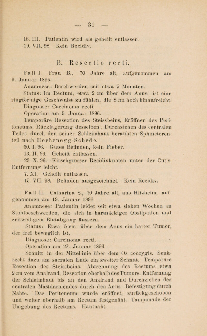 18. III. Patientin wird als geheilt entlassen. 19. VII. 98. Kein Recidiv. B. Resecti o r c c t i. Fall I. Frau B., 70 Jahre alt, aufgenommen am 9. Januar 1896. Anamnese: Beschwerden seit etwa 5 Monaten. Status: Im Rectum, etwa 2 cm über dem Anus, ist eine ringförmige Geschwulst zu fühlen, die 8 cm hoch hinaufreicht. Diagnose: Carcinoma recti. Operation am 9. Januar 1896. Temporäre Resection des Steissbeins, Eröffnen des Peri¬ toneums, Rücklagerung desselben; Durchziehen des centralen Teiles durch den seiner Schleimhaut beraubten Sphincteren- teil nach Hochenegg-Sc hed e. 30. I. 96. Gutes Befinden, kein Fieber. 13. II. 96. Geheilt entlassen. 23. X. 96. Kirschgrosser liecidivknoten unter der Cutis. Entfernung leicht. 7. XI. Geheilt entlassen. 15. VII. 98. Befinden ausgezeichnet. Kein Recidiv. Fall II. Catharina S., 70 Jahre alt, aus Hitzheim, auf¬ genommen am 19. Januar 1896. Anamnese: Patientin leidet seit etwa sieben Wochen an Stuhlbeschwerden, die sich in hartnäckiger Obstipation und zeitweiligem Blutabgang äussern. Status: Etwa 5 cm über dem Anus ein harter Tumor, der frei beweglich ist. Diagnose: Carcinoma recti. Operation am 22. Januar 1896. Schnitt in der Mittellinie über dem Os coccvgis. Senk¬ recht dazu am sacralen Ende ein zweiter Schnitt. Temporäre Resection des Steissbeins. Abtrennung des Rectums etwa 2cin vom Analrand, Resection oberhalbdesTumors. Entfernung der Schleimhaut bis an den Analrand und Durchziehen des centralen Mastdarmendes durch den Anus Befestigung durch Nähte. Das Peritoneum wurde eröffnet, zurückgeschoben und weiter oberhalb am Rectum festgenäht. Tamponade der Umgebung des Rectums. Hautnaht.